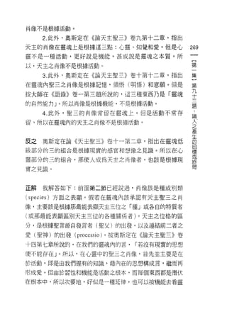 肖像不是根據活動。

     2. 此外，奧斯定在《論天主聖三》卷九第十二章，指出

天主的肖像在靈魂上是根據這三點:心靈、知覺和愛。但是心           269
靈不是一種活動，更好說是機能，甚或說是靈魂之本質。所
                                       {
以，天主之尚像不是根據活動。                         第

     3. 此外，奧斯定在《論天主聖三》卷十第十二章，指出       集

在靈魂內聖三之肖像是根據記憶，領悟(明悟)和意願。但是           第
                                      九
按大師在《語錄》卷一第三題所說的，這三種東西乃是「靈魂           十
的自然能力」。所以肖像是根據機能，不是根據活動。
                                      題

     4. 此外，聖三的肖像常留在靈魂上。但是活動不常存        論

留。所以在靈魂內的天主之肖像不是根據活動。                 主
                                      產
                                      生
皮之   奧斯定在論《天主聖三》卷十一第二章，指出在靈魂低         的
                                      目
級部分的三的組合是根據現實的感官和想像之見識。所以在心           標
                                      或
靈部分的三的組合，那使人成為天主之肖像者，也該是根據現
                                      終
實之見識。                                 局



正解   我解答如下:前面第二節已經說過，肖像該是種或別類

(sp 巳 cies) 方面之表顯。假若在靈魂內該承認有天主聖三之肖

像，主要該是根據那最能表顯天主三位之「種」或各自的特質者

(或那最能表顯區別天主三位的各種關係者)。天主之位格的區

分，是根據聖言源自發言者(聖父)的出發，以及連結前二者之

愛(聖神)的出發 (processio) 。按奧斯定在《論天主聖三》卷

十四第七章所說的，在我們的靈魂內的言，     [""若沒有現實的思想

便不能存在」。所以，在心靈中的聖三之肖像，首先並主要是在

於活動，即是由我們握有的知識，藉內在的思想構成言，繼而再

形成愛。但由於習性和機能是活動之根本，而每個東西都是潛伏

在根本中，所以次要地，好似是一種延伸，也可以按機能去看靈
 