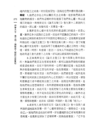 魂內的聖三之肖像，特別是按習性，因為在它們中潛伏著活動。

      釋疑   Î. 我們之存在之所以屬於天主之肖像，在於我們高出其

270   他動物的部分;我們有這樣的存在是因了我們有心靈。所以這
 一    個三的組合，與興斯定在《論天主聖三》卷九第十二章說的三
 神
 學    的組合，即心靈、知覺和愛，其實是一事。

 大         2. 奧斯定在心靈中首先找到的是這個三的組合。但是心
 全    靈，雖然它多少認識自己全部，但也有不認識自己的地方，即不
 第    知道自己與別的東西有何不同因而它尋找自己，正如奧斯定接著
 三
 冊    所指出的( <<論天主聖三》卷十第四及第八章)。所以，因了知覺

 論    與心靈不完全相等，他就採用了在靈魂中的心靈之三特性， E!D記
 創    憶、領悟(明悟)和意願(意志) ，沒有人不知道自己有它們。
 造    他改用這三者代表聖三之肖像，好似說以前採用的有缺點。
 人
 類         3. 正如奧斯定在《論天主聖三》卷十四第七章所指出

 與    的，無論我們是否正在想某些東西，都可以說我們領悟和願意

 治    或愛這些東西。但在不想的時候，它們只屬於記憶;他認為那
 理    無非就是知識與愛之習性的存留。他在那裡說;    r 但因沒有思
 萬
      想，那裡便不能有言語(我們所說的，我們都思想，縱然是用
 物
      不屬於任何民族之語或話的內心之言說的) ，所以在記憶、領悟

      和意願這三者中最能看出聖三之間像。我現在所謂的領悟，是

      指我們用以思想領悟者;而所謂意願或愛或愛慕，是指那連繫

      生者與受生者。由此可見，他是把聖三之肖像主要放在現實之
      領悟和意願上，而不是放在記憶之習性式的存留上;雖然在這

      方面也多少有聖三的肖像，就如在那裡所說的。由此可見，記

      憶、領悟和意願，並非如《語錄》所說的，是三種「能力」。

           4. 或者有人會用奧斯定在《論天主聖三》卷十四第六章
      所說的這些話來答覆，即「心靈常想到自己，領悟自己，並愛

      自己」。按他們對這些話的解釋，好似靈魂對自己常有現實的頡

      悟和愛。但奧斯定排除了這種解釋，因為他接著說;    r 它不是
 