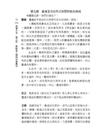 第五節   靈魂是否由形式和質料結合而成
          有關第五節，我們討論如下:

10   質疑    靈魂似乎是由形式與質料結合而成的。因為:
一
           1 .潛能與現實彼此互為區分。凡在現實者，都是分有第
神
學    一個現實，亦即天主;按狄奧尼修在《神名論》第五章所說

大    的，一切東西都是因了這種分有而為善的、存在的，和生活

全    的。所以凡在潛能狀態者，也都分有第一個潛能。但第一個潛
第    能也就是第一質料(元質)。既然人的靈魂多少是在潛能狀態
三
..
     的，因為有時人只是潛能狀態的理解者;故似乎人的靈魂分有
冊創
論
造    第一質料(元質) ，有如是自己的一部分。
人
類          2. 此外，哪裡有質料之屬性，那裡便有質料。但在靈魂
與
治    內有質料的屬性，即它是主體，並有變化;因為它是知識和德
理
萬    性的主體，並從愚昧變到有知識，從有惡習變到有德行。所以
物
     靈魂內有質料。

           3. 此外，按《形上學》卷八第六章所說的，沒有質料
     者，便沒有其存在的原因。但是靈魂有其存在的原因，因為它

     是天主造的。所以，靈魂有質料。

           4: 此外，沒有質料而只為形式者，是單純和無限的現

     實。但只有天主是如此。所以，靈魂有質料。



     反之    奧斯定在《創世紀字義新探》卷七第七至第九章指出，
     靈魂不是由形體質料構成的，也不是由精神質料構成的。



     正解    我解答如下:靈魂沒有質料。這可以從兩方面看出來。

     首先，根據一般魂之性質或理。魂之性質或理，包括它是某形

     體的形式:或者它整個都是形式，或者只有一部分是形式。若

     整個是形式，則不可能有一部分是質料，若用質料是指只在潛

     能狀態的東西。因為形式之為形式，乃是現實;而那只在潛能
 