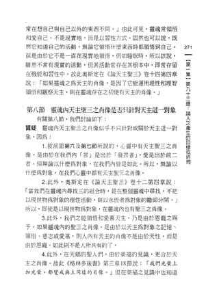 常在想自己與自己以外的東西不同。」由此可見，靈魂常領悟

和愛自己，不是現實地，而是以習性方式。固然也可以說，既
然它知道自己的活動，無論它領悟什麼東西時都領悟到自己。          271

但是由於它不是一直在現實地領悟，例如睡眠時，所以該說，

雖然不常有現實的活動，但其活動常存在其根本中，即常存留          第

在機能和習性中。故此奧斯定在《論天主聖三》卷十四第四章          集

說:   r 如果靈魂之為天主的肖像，是因了它能運用理性和理智      第

領悟和觀察天主，則在靈魂存在之初便有天主的肖像。」            平
                                     題

第八節     靈魂內天主聖三之肖像是否只針對天主這一對象
                                     已間
     有關第八節，我們討論如下:                   主

質疑靈魂內天主聖三之肖像似乎不只針對或關於天主這一對           產

象。因為:                                由
                                     目
      1 .按前面第六及第七節所說的，心畫中有天主聖三之肖     標
                                     或
像，是由於在我們內「言」是出於「發言者 J '愛是出於前二        終
者。但無論以什麼為對象，在我們內皆是如此。所以，無論以          局

什麼為對象，在我們心靈中都有天主聖三之肖像。

     2. 此外，奧斯定在《論天主聖三》卷十二第四章說:

「當我們在靈魂內尋找三的組合時，是在整個靈魂中尋找，不把

以現世物為對象的理性活動，與以永恆者為對象的瞻仰分開。」

所以，即使是以現世物為對象，在靈魂內也有聖三之肖像。

     3. 此外，我們之能領悟和愛慕天主，乃是由於恩寵之賜

予。如果靈靈魂內的聖三之肖像，是由於以天主為對象之記憶、

領悟、意志或愛慕，貝 IJ 人內有天主的肖像不是由於天性，而是

由於恩寵。如此則不是人所共有的了。

     4. 此外，在天鄉的聖人們，由於榮福的見識，更合於天
主之肖像。故此《格林多後書》第三章 18 節說:   r 我們光榮上

加光榮，都變成與主同樣的青像。」但在榮福之見識中也知道
 