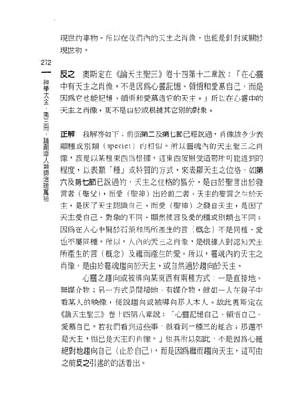 現世的事物。所以在我們內的天主之肖像，也能是針對或關於

         現世物。
m
    一    反之   奧斯定在《論天主聖三》卷十四第十二章說:          1""在心靈
    神
    學    中有天主之肖像，不是因為心靈記憶、領悟和愛慕自己，而是

    大    因為它也能記憶、領悟和愛慕造它的天主。」所以在心靈中的

    全    天主之肖像，更不是由於或根據其它別的對象。
    ﹒
    第
    ..   正解   我解答如下:前面第二及第七節已經說過，肖像該多少表
論
創   三
造
人
    冊    顯種或別類(   species   )的相似。所以靈魂內的天主聖三之肖

類        像，該是以某種東西為根據，這東西按照受造物所可能達到的
與
治        程度，以表顯「種」或特質的方式，來表顯天主之位格。如第
理
萬        六及第七節巳說過的，天主之位格的區分，是由於聖言出於發
物
         言者(聖父) ，而愛(聖神)出於前二者。天主的聖言之生於天

         主，是因了天主認識自己，而愛(聖神)之發白天主，是因了

         天主愛自己。對象的不同，顯然使言及愛的種或別類也不同;

         因為在人心中關於石頭和馬所產生的言(概念)不是同種，愛

         也不屬同種。所以，人內的天主之肖像，是根據人對認真日天主

         所產生的言(概念)及繼而產生的愛。所以，靈魂內的天主之

         肖像，是由於靈魂趨向於天主，或自然適於趨向於天主。

              心靈之趨向或被導向某東西有兩種方式:一是直接地、

         無媒介物;男一方式是間接地、有媒介物，就如一人在鏡子中

         看某人的映像，便說趨向或被導向那人本人。故此奧斯定在

         《論天主聖三》卷十四第八章說:         1""心靈記憶自己，領悟自己，

         愛慕自己。若我們看到這些事，就看到一種三的組合;那還不

         是天主，但已是天主的肖像。」但其所以如此，不是因為心靈
         絕對地趨向自己(止於自己) ，而是因為繼而趨向天主，這可由

         之前皮之引述的的話看出。
 