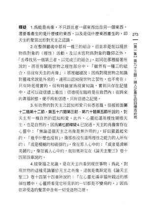 釋疑   1 .為能是肖像，不只該注意一個東西出自另一個東西，
還要看產生的是什麼樣的東西，以及是從什麼東西產生的，即              273
天主的聖言出於對天主之認識。

     2. 在整個靈魂中都有一種三的組合，但並非是在以現世          第

物為對象的(理性)活動，及以永恆物為對象的瞻仰之外，               集

「去尋找另一個第三者，以完成三的組合 J '如同在那裡接著所           第
說的。而在有關現世物之理性部分中， r 雖然有一種三的組             平
合，但沒有天主的尚像 J    ;那裡繼續說:因為對現世物之知識         是

對靈魂來說是外來的。連用以認知現世物之習性，也不常在;
                                         5周

只有時是現實的，但有時雖曾為現實知識，實則只存在記憶               人

中。這可以從信德上看出:信德現在臨時是在我們內;在將來              葦

的真褔狀態，便不再有信德，只有信德之記憶。                    高
                                         目
     3. 有功勞的對天主之認知和愛只有憑恩寵。但按前面第
                                         標
                                         或
十二題第十二節、第五十六題第三節、第六十題第五節所說的，對
                                         終
天主有一種自然的認知和愛。此外，心靈能運用理性領悟天               聞

主，也是自然的，因為第七節釋疑 4. 己說過，天主的肖像常存在

心靈中:   r 無論這個天主之肖像是無作用的 J '好似蒙蓋起來

的，   r 幾乎什麼也沒有 ν 像那些沒有運用理性之能力的人所有

的;   r 或是模糊的和破損的 J '像在罪人心中的;   r 或者是清晰

美麗的 J '像在義人心中的，就如奧斯定在《論天主聖三》卷十
四第四章說的。

     4. 按榮福之見識，是在天主內看到現世事物;為此，對
現世物的這種見識屬於天主之肖像。這就是奧斯定在《論天主

聖三》卷十四第十四章所說的:      r 在心靈充滿幸福所親近的那

個性體中，心靈將看見它所見到的一切都是不變易的。」因為

在非受造的聖言中含有一切受造物之理。
 