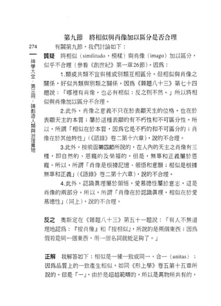 第九節   將相似與肖像加以區分是否合理

274         有關第九節，我們討論如下:
 一     質疑將相似 (similitudo '模樣)與肖像 (imago) 加以區分，
 神
 學     似乎不合理(參看《創世紀》第一章 26 節)。因為:

 大           í   .類或共類不宜與種或另 IJ 類互相區分。但相似與肖像之
 全     關係，好似共類與月 IJ 類之關係。因為《雜題八十三》第七十四
 第     題說:       I 哪裡有肖像，也必有相似;反之則不然。」所以將相
 三..   似與肖像加以區分不合理。
 冊創
 論
 造           2. 此外，肖像之意義不只在於表顯天主的位格，也在於
 人
 類     表顯天主的本質;屬於這種表顯的有不朽性和不可區分性。所
 與
 治     以，所謂「相似在於本質，因為它是不朽的和不可區分的;向
 理
 萬     像在於其他特性 J (<<語錄》卷二第十六章) ，說的不合理。
 物
             3. 此外，按前面第四節所說的，在人內的天主之肖像有三

       種，即自然的、恩寵的及榮褔的。但是，無辜和正義屬於恩

       寵。所以，所謂「肖像是根據記憶、領悟和意願;相似是根據

       無草和正義 J (<<語錄》卷二第十六章) ，說的不合理。

             4. 此外，認識真理屬於領悟，愛慕德性屬於意志，這是

       尚像的兩部分。所以，所謂「肖像在於認識真理，相似在於愛

       慕德性 J (同上) ，說的不合理。




       反之    奧斯定在《雜題八十三》第五十一題說:       I 有人不無道
       理地認為:       11 按肖像』和『按相似~ ，所說的是兩個東西;因為

       假若是同一個東西，用一個名詞就能足夠了。」



       正解    我解答如下:相似是一種一致或同一、合一(       unitas )
       因為品質上的一致產生相似，如同《形上學》卷五第十五章所

       說的。但是「一 J '由於是超越範疇的，所以是萬物所共有的，
 
