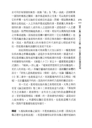 並可用於每個個別東西，就像「善 J 及「真」。故此，正如對某

一個別的東西之關係，善作為這東西之完美，可以先於它或是

它的序幕，也可以後於它或為它的造詣;同樣，相似與尚像之                275
關係也是如此。人之作為序幕或起點的善，是根據人本身是一

個別的善;而後於人或作為人之造詣的善，這是由於一人之德                第

性造詣，我們特別稱他為善人。同樣，相似可以視為先於肖像                集

之序幕或起點，因為按前面第一節所說的，它比肖像廣泛;也                第

可視為繼肖像之後而有的東西，因為它指南像的一種成就或完                平
美。因此，我們說某人的尚像與它所代表的這人相似或不相                 重
似，即是看肖像所表顯的完美或不完美。
                                           已開
      如此則相似與南(象可用兩種方式加以區別:一種是視相            金
似為肖像之序幕或起點，這是許多東西所具有的。按這方式，                產
                                           生
相似是很據比智性或有靈性體之特點較廣的性質，而肖像是原                的
                                           目
本根據智性的特點。《雜題八十三》第五十一題便是按這種方                標
                                           或
式講的:    r 精神 J '即心靈，   r 毫無疑問是照天主的肖像造的;
                                           終
                                           局
至於人的其他一切 J '即屬於靈魂的低級部分，甚而屬於身體的
部分，    r 則有人認為是按相似(模樣)造的」。在論《靈魂之大

小》第二章中，也是按這方式，而說靈魂內的天主之相似(模

樣) ，在於靈魂是不朽的;因為有朽與無朽乃是物的廣泛差別。

      另一方式，是用相似指向像之表現和完美。大馬士革的
若望《論正統信仰》卷二第十二章便是按這方式說:            r 那按照

天主之肖像的，是指智性，並有自主之能力的自由選擇或意

志;至於那按照相似(模樣)的，是指德性的相似，這是由於

人說有德性。」所謂相似屬於愛慕德性，也是按這種方式說

的，因為不愛慕德性就沒有德行。



釋提    1 .相似與肖像之區別，不是根據相似之共理(因為在肖
像之理中也含有此理)       ;而是根據相似針對肖像之理所短缺的
 