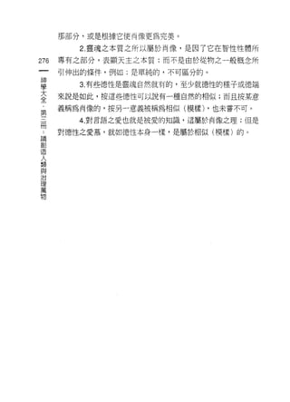 那部分，或是根據它使肖像更為完美。

         2. 靈魂之本質之所以屬於肖像，是因了它在智性性體所

276   專有之部分，表顯天主之本質;而不是由於從物之一般概念所
 一    引伸出的條件，例如:是單純的，不可區分的。
 神
 學       3. 有些德性是靈魂自然就有的，至少就德性的種子或德端

 大    來說是如此，按這些德性可以說有一種自然的相似;而且按某意

 全    義稱為肖像的，按另一意義被稱為相似(模樣) ，也未嘗不可。
 ﹒       4. 對言語之愛也就是被愛的知識，這屬於肖像之理;但是
 第    對德性之愛慕，就如德性本身一樣，是屬於相似(模樣)的。
 三
 冊
 ﹒
 論
 創
 造
 人
 類
 與
 治
 理
 萬
 物
 