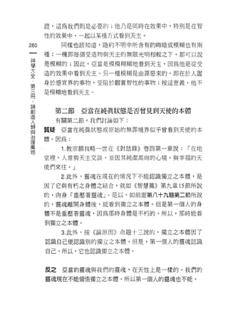 證，這為我們則是必要的;他乃是同時在效果中，特別是在智

      性的效果中，一起以某種方式看到天主。
280      同樣也該知道，隱約不明中所含有的晦暗或模糊也有兩

      種:一種即每個受造物與天主的無限光明相較之下，都可以說

里     是模糊的;因此，亞當是模模糊糊地看到天主，因為他是從受
大     造的效果中看到天主。另一種模糊是由罪惡來的，即在於人置
全
第     身於感官界的事物，受阻於觀賞智性的事物;按這意義，他不

言     是模糊地看到天主。


單       第二節亞當在純真狀態是否曾見到天使的本體
更       有關第二節，我們討論如下:

重     質疑亞當在純真狀態或原始的無罪境界似乎曾看到天使的本
這體。因為:
萬        1 .教宗額我略一世在《對話錄》卷四第一章說:   ["在地
物
      堂裡，人常與天主交談，並因其純潔高尚的心境，與幸福的天

      使們來佳。」

         2. 此外，靈魂在現在的情況下不能認識獨立之本體，是

      因了它與有朽之身體之結合，就如《智慧篇》第九章的節所說

      的，肉身「重壓著靈魂」。是以，如前面第八十九題第二節所說

      的，靈魂離開身體後，能看到獨立之本體。但是第一個人的身

      體不是重壓著靈魂，因為那時身體是不朽的。所以，那時能看

      到獨立之本體。

         3. 此外，按《論原因》命題十三說的，獨立之本體因了

      認識自己便認識別的獨立之本體。但是，第一個人的靈魂認識

      自己。所以，它也認識獨立之本體。



      反之亞當的靈魂與我們的靈魂，在天性上是一樣的。我們的

      靈魂現在不能領悟獨立之本體。所以第一個人的靈魂也不能。
 