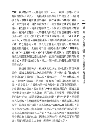 正解   我解答如下:人靈魂的情況 (status ，境界、狀態)可以

有兩種區分之方式。一是根據其自然存在之不同方式，如此可

。以分為:離開身體之靈魂的情況，與在身體內的靈魂之情況。
                                      的
                                      一
另一方式是在同一自然存在方式下，按完整及缺殘來分靈魂之
                                      {
情況。按這區分，純真狀態或情況，不同於人犯罪後的狀態或           第
情況。在純真狀態下，人的靈魂是為成全和管理身體的，現在、          一
也是一樣;故此《創世紀》第二章 7 節說第一個人「成了有靈         集
的生物 J '即是說，使身體有生命，有動物或感性的生命。但是
                                      }
                                      第
如第一節己說過的，第一個人的這種生命是完整的，是因為身
                                      九
體絕對服從靈魂，沒有任何干擾。但是根據前面第八十四題第七          十
節、第八十五題第一節、第八十九題第一節所說的，既然靈魂是          四
為成全和管理身體之感性生命的，故我們的靈魂所該具有的領           題
悟方式，是藉求助於心象。所以，第一個人的靈魂也該有這種
                                      ﹒
                                      論
領悟方式。
                                      第
     按這種領悟方式，根據狄奧尼修在《神名論》第四章所         一
說的，靈魂之動態可以分為三個等級:第一級，是「靈魂從外           個
物中返回到自己內 J   ;第二級，靈魂上升，   r 以與高級能力結
                                      人
                                      在
合 J '即與天使結合;第三級，是靈魂「被領到高於萬物的至
                                      理
善 J '即是天主。在靈魂的第一級過程中，即從外物回到自己，        智
完成對靈魂之認知。按前面第八十七題第三節所說的，靈魂之智          方
性活動是自然以外物為對象;因了認知這些東西，便能認清我           面
們的智 1生活動，這是藉對象以認知活動。藉智性活動，便能認         的
清人的理智，即機能因其專有活動而被認知。但是在第二級過
                                      境
                                      界
程中，沒有完備的知識;因為如第五十五題第二節己說過的，天
                                      或
使不是靠求助於心象來領悟，而是以一種扭高妙的方式領悟。           情
以上述之靈魂認知自己之方式，不足以認知天使。在第三級過           況
程中更沒有完備的知識;因為就連天使{門，也不能因了他們認

識自己便能認識天主之本體，因為天主是極超然的。
 