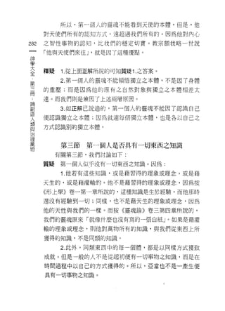 所以，第一個人的靈魂不能看到天使的本體，但是，他

      對天使們所有的認知方式，遠超過我們所有的。因為他對內心

282   之智性事物的認知，比我們的穩定切實。教宗額我略-世說

      「他與天使們來任 J '就是因了這種優點。
神
學
三     釋疑    1 從上面正解所說的可知質疑 1 之答案。
 第          2. 第一個人的靈魂不能領悟獨立之本體，不是因了身體

冊     的重壓;而是因為他的原有之自然對象與獨立之本體相差太

      遠。而我們則是兼國了上述兩層原因。

罰           3 如正解己說過的，第一個人的靈魂不能因了認識自己
失     便認識獨立之本體;因為就連每個獨立本體，也是各以自己之
賣     方式認識別的獨立本體。
理
萬           第三節第一個人是否其有一切東西之知識
物
           有關第三節，我們討論如下:

      質績    第一個人似乎沒有一切東西之知識。因為:
            1 .他若有這些知識，或是藉習得的理象或理念，或是藉
      天生的，或是藉灌輸的。他不是藉習得的理象或理念，因為按

      《形上學》卷一第一章所說的，這種知識是生於經驗，而他那時

      還沒有經驗到一切;同樣，也不是藉天生的理象或理念，因為

      他的天性與我們的一樣。而按《靈魂論》卷三第四章所說的，

      我們的靈魂原來「就像什麼也沒有寫的一張白紙 J 。如果是藉灌

      輸的理象或理念，貝 IJ 他對萬物所有的知識，與我們從東西上所

      獲得的知識，不是同類的知識。

            2. 此外，同類東西中的每一個體，都是以同樣方式獲致

      成就。但是一般的人不是從起初便有一切事物之知識，而是在
      時間過程中以自己的方式獲得的。所以，亞當也不是一產生便

      具有一切事物之知識。
 