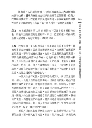 3. 此外，人的現生情況，乃是為使靈魂在人內逐漸獲得
知識和功績;靈魂與身體結合似乎就是為了這個原因。但是人

在最初的情況下，在功績方面是逐漸而進。所以在萬物的知識
                                  m
方面也是逐漸地進步。所以，第一個人沒有一切東西之知識。
                                  一
                                  {
                                  第
反之按《創世紀》第二章 20 節說的，亞當曾給各種動物命      一
名，而名字該與東西的性質相符。所以，亞當知道一切動物的       集
性質;按同理，他也有其他一切物的知識。               }
                                  第
                                  九..
正解   我解答如下:按自然次序，完美者是先於不完美者，就     十論第
如現實是先於潛能;因為那在潛能狀態者，除非因了在現實狀       四一個
態的東西，否則不能變成現實。此外，天主最初設造的東西，       題人
                                      在
不只是為使那些東西本身存在，也是為使之為其他東西的根            理
                                      智
本。人不只能因身體之生殖而為另一人之根本，也能因了教導           方
                                      面
和管理。所以，第一個人在身體方面，既是一下就達到了完美           的
                                      境
狀態，以致立刻就能生殖;在靈魂方面也是一下就達到了完美           界
                                      或
狀態，為能立刻教導和管理他人。                       情
                                      況
     一個人除非有知識，否則不能教導別人。所以天主造的

第一個人，具有人自然接受教導的一切東西的知識。這些即是

潛伏在本然可知之第一或基本原理中的一切，也即是人以自然
方式能知道的一切。此外，為了管理自己和他人的生活，不只

需要人自然能知道的物之知識，也需要高於自然知識的物之知

識。因為人的生活是以一種超自然或超性目的為依歸的，就如

我們現在，為管理我們的生活，需要知道信德方面的事物。所

以在超 i企事物方面，第一個人也按在那種情況下管理生活所需

要的程度，接受了關於他們的知識。

     至於人以自然的學習無法知道的，以及為管理人生不需

要的知識，第一個人也不知道，例如:別人的心念，未來的偶
 