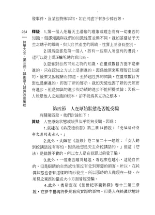 發事件，及某些特殊事物，如在河底下有多少碎石等。



284   釋疑    1 .第一個人是藉天主灌輸的理象或理念而有一切東西的
 一    知識，但那知識與我們的知識性質並無不同，就如基督給予天
 神
 學    生之瞎子的眼睛，與大自然產生的眼睛，性質上並沒有差別。

 大          2 因為亞當是第一個人，該有一些別人所沒有的優長，
 全    這可以從上面正解所說的看出來。
 ﹒          3. 亞當對自然可知之物的知識，在量或數目方面不是漸
 第
 三    進的，只在認知之方式仁是漸進的。因為他原來用理智已知道

 冊    的，後來又因經驗而知道。至於超性界的知識，在量或數目方
 ，    面也是漸進的，即因了新的啟示;就如天使也因了新的光照而
 ﹒    有進步。但是知識的進步與功績的進步不能相提並論;因為一
 論
 創    人能是他人之知識的根本，卻不能為其立功之根本。

 造
 人            第四節   人在原始狀態是否能受騙
 類         有關第四節，我們討論如下:
 與
 治    質疑    人在原始狀態或境界似乎能夠受騙。因為:

 理          1 .宗徒在《弟茂德前書》第二章   14 節說:   I 受騙陷於背
 萬    命之罪的是女人。」
 物          2. 此外，大師在《語錄》卷二第二十一題說:        I 女人聽
      到蛇講話沒有害↑白，因為她想是天主命蛇講話的。」但這(想

      法)是錯誤不實的。所以女人是在犯罪以前受了騙。
            3. 此外，一個東西離得越遠，看起來也越小，這是自然

      的。但是眼睛的自然成性質沒有受到罪惡的損害。所以，在純

      真狀態也會有這樣的情形發生。所以那時的人像現在一樣，在

      所見之東西的量或大小方面曾經受騙。

            4. 此外，奧斯定在《創世紀字義新探》卷十二第二章
      說，在夢中靈魂將夢景看為實際的事物。但是人在純真狀態時
 