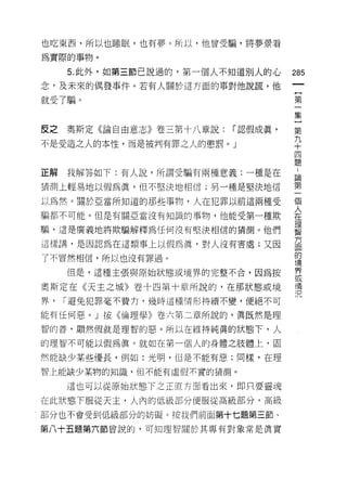 也吃東西，所以也睡眠，也有夢。所以，他曾受騙，將夢景看

為實際的事物。

     5. 此外，如第三節己說過的，第一個人不知道別人的心     285
念，及未來的偶發事件。若有人關於這方面的事對他說謊，他
                                     一
                                     {
就受了騙。
                                     第
                                     一
反之   奧斯定《論自由意志》卷三第十八章說:   í 認假成真，    集
不是受造之人的本性，而是被判有罪之人的懲罰。」              }
                                     第
                                     九
                                     ..
                                     論
正解   我解答如下:有人說，所謂受騙有兩種意義:一種是在
                                     +第
猜測上輕易地以假為真，但不堅決地相信;男一種是堅決地信          四一
                                     個
以為然。關於亞當所知道的那些事物，人在犯罪以前這兩種受          題人
                                     在
騙都不可能。但是有關亞當沒有知識的事物，他能受第一種欺
                                     理
騙，這是廣義地將欺騙解釋為任何沒有堅決相信的猜測。他們          智
                                     方
這樣講，是因認為在這類事上以假為員，對人沒有害處;又因          面
                                     的
了不冒然相信，所以也沒有罪過。                      境
                                     界
     但是，這種主張與原始狀態或境界的完整不合，因為按        或
                                     情
奧斯定在《天主之城》卷十四第十章所說的，在那狀態或境           況
界，   í 避免犯罪毫不費力，幾時這種情形持續不變，便絕不可

能有任何惡。」按《倫理學》卷六第二章所說的，真既然是理

智的善，顯然假就是理智的惡。所以在維持純真的狀態下，人

的理智不可能以假為真。就如在第一個人的身體之肢體上，固

然能缺少某些優長，例如:光明，但是不能有惡;同樣，在理

智上能缺少某物的知識，但不能有虛假木質的猜測。

     這也可以從原始狀態下之正直方面看出來，即只要靈魂

在此狀態下服從天主，人內的低級部分便服從高級部分，高級

部分也不會受到低級部分的妨礙。按我們前面第十七題第三節、

第八十五題第六節曾說的，可知理智關於其專有對象常是真實
 