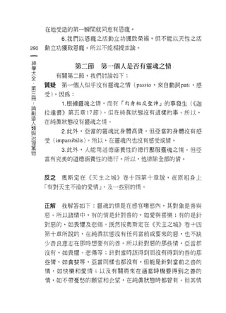 在他受造的第一瞬間就同意有恩寵。

            6. 我們以恩寵之活動立功獲致榮褔，但不能以天性之活

290   動立功獲致恩寵。所以不能相提並論。
 一
 神
 學             第二節    第一個人是否有靈魂之情
 大         有關第二節，我們討論如下:

 全    質疑    第一個人似乎沒有靈魂之情 (passio '來自動詞 patl '感
 第
 三    受)。因為:

 而          1 .根據靈魂之惰，而有「肉身相反聖神」的事發生( <<迦
 論    拉達書》第五章 17 節)。 但在純真狀態沒有這樣的事。所以，
 創    在純真狀態沒有靈魂之情。
 造
 人          2. 此外，亞當的靈魂比身體高貴。但亞當的身體沒有感

 類    受(   impassibilis )。所以，在靈魂內也沒有感受或情。
 與          3 此外，人能用道德涵養性的德行壓服靈魂之惰。但亞
 治
      當有完美的道德涵養性的德行。所以，他排除全部的情。
 理
 萬
 物    反之奧斯定在《天主之城》卷十四第十章說，在原祖身上
      「有對天主不渝的愛情 y 及一些別的惰。



      正解    我解答如下:靈魂的情是在感官嗜慾內，其對象是善與

      惡。所以諸情中，有的情是針對善的，如愛與喜樂;有的是針

      對惡的，如畏懼及悲傷。既然按奧斯定在《天主之城》卷十四
      第十章所說的，在純真狀態沒有任何當前或要來的惡，也不缺

      少善良意志在那時想要有的善。所以針對惡的那些情，亞當都

      沒有，如畏↑墨、悲傷等;針對當時該得到而沒有得到的善的那

      些情，如貪婪等，亞當同樣也都沒有。但能是針對當前之善的

      情，女日快樂和愛情;以及有關將來在適當時機要得到之善的

      惰，如不帶憂愁的願望和企望，在純真狀態時都曾有。但其情
 