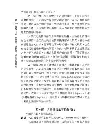 明靈魂是由形式和質料組成的。

           2.   í 當主體」和「有變化」之歸於質料，是因了質料是

12   在潛能狀態中。正如智性或理智之潛能與第一質料之潛能有所
一    不同，其所以為主體和有變化的理由也不同。智性或理智之為
神
學    知識的主體，並從無知變為有知，是因為針對可理解之理象它

大    是處於潛能狀態中。

全         3. 形式乃是質料存在之原因和主動者。主動者之為質料
﹒    存在之原因，是因為主動者使質料變為形式之現實。但若一個
第
三    東西是自立的形式，便不是由某一形式根本得有其現實，也沒

間    有使之從潛能變到現實的原因。故此，哲學家講了上述那段話

﹒    之後，便下結論說，由形式和質料合成的東西，              í 除了那使之
論    從潛能動向現實的原因外，沒有別的原因;而沒有質料的東
創
造    西，立刻或直接就是它們實際所是的東西」。

人         4. 一切被分有者，針對分有者而言，即其現實。凡受造
類    的自立形式，必定是分有實在或存在;因為按狄奧尼修在《神
與    名論》第五章所說的﹒連「生命」或其它無論什麼東西;也都
治
     是「分有實在 y 分有的實在或存在 (esse participatum) 受限於
理
萬    分有者之容納能力。故此只有是實在或存在本身的天主，是無

物    限的純現實。在智性本體或自立體內，有潛能和現實之組合;

     它不是由質料和形式合成的，而是由形式和分得之實在或存在

     合成的。故此，有人說它們是由「其所以存在 J             (quo   est) 和

     「其實際存在 J     (quod   cst) 合成的;因為實在或存在本身，便是
     一東西之其所以存在的東西。



                 第六節       人的靈魂是否為有朽的
          有關第六節，我們討論如下:

     質疑    人的靈魂似乎是有朽的或可朽的( corruptibilis )。因為:

           1 .東西之根本與過程相似的，結局也相似。產生人與走
 