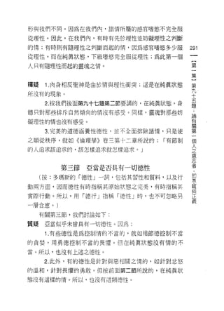 形與我們不同。因為在我們內，諸情所屬的感官嗜慾不完全服

從理性。因此，在我們內，有時有先於理性並妨礙理性之判斷

的情;有時則有隨理性之判斷而起的情，因為感官嗜慾多少服           291
從理性。而在純真狀態，下級嗜慾完全服從理性;為此第一個
                                       一
                                       {
人只有隨理性而起的靈魂之情。
                                       第
                                       一
釋疑    1 .肉身相反聖神是由於情與理性衝突;這是在純真狀態       集
所沒有的現象。                                }
      2. 按我們後面第九十七題第二節要講的，在純真狀態，身
                                       第
                                       九
體只對那些排斥自然傾向的情沒有感受。同樣，靈魂對那些妨
                                       十
礙理性的情也沒有感受。                            五
      3. 完美的道德涵養性德性，並不全面排除諸惰，只是使       題
之順從秩序，就如《倫理學》卷三第十二章所說的:       r 有節制    ﹒
的人追求該追求的，該怎樣追求就怎樣追求。」
                                       論
                                       有
                                       關
         第三節   亞當是否其有一切德、性             第
     (按:多瑪斯的「德性」一詞，包括其習性和質料，以及行        一
動兩方面，因而德性有時指稱其原始狀態之完美，有時指稱其
                                       個
                                       人
實際行動。所以，用「德行」指稱「德性」時，也不可忽略另
                                       之
一層含意。)
                                       意
     有關第三節，我們討論如下:                     志
質提    亞當似乎未曾具有一切德性。因為:                 者
      1 .有些德 1生是為控制情的不當的，就如用節德控制不當     ，
                                       即
的貪婪，用勇德控制不當的畏懼。但在純真狀態沒有情的不
                                       空
當。所以，也沒有上述之德性。                         寵
      2. 此外，有的德性是針對與惡相關之情的，如針對忿怒       與
的溫和，針對畏懼的勇敢。但按前面第二節所說的，在純真狀            正
態沒有這樣的情。所以，也沒有這類德性。
                                       義
 