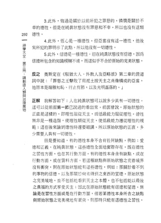 3. 此外，悔過是關於以前所犯之罪惡的。憐憫是關於不

      幸的德性。但是在純真狀態沒有罪惡和不幸。所以也沒有這類

292   德性。
 一          4. 此外，恆心是一種德性。但亞當沒有這一德性，他後
 神
 學    來所犯的罪明示了此點。所以他沒有一切德性。
 大          5. 此外，信德是一種德性。但在純真狀態沒有信德，因為
 全    信德所包含的知識模糊不清，而這似乎不合於原始的完美狀態。
 ﹒
 第
 三    皮之    奧斯定在《駁猶太人、外教人及亞略派》第二章的證道
 間    詞中說:   r 罪惡之王擊敗了用泥土按天主之南像構成的亞當，
 論    他原本是端雅知恥、行止有節，以及光明磊落的。」
 創
 造
 人    正解    我解答如下:人在純真狀態可以說多少具有一切德性。
 類    這可以從前面第一節己說過的看出來。前面曾說，原始狀態的
 與
 治    正直是這樣的，即理性服從天主，而低級能力服從理性。悟性

 理    無非是一種造詣，使理性順從天主，使低級能力遵從理性的規
 萬    範;這在後來論到德性時還要細講。所以原始狀態的正直，多
 物
      少需要人具有一切德性。
            但是要知道，有的{惡性本身不含有任何缺點，例如:愛

      德和正義。在純真狀態，這些德性全面地實際存在，既在德性
      之習性方面，也在其行動方面。有的德性本身含有缺點，或在

      行動方面，或在質料方面。若這種缺點與原始狀態之完善境界

      沒有衝突，買 IJ 在原始狀態能有這些德性，例如:那關於看不到

      的事物的信德，以及那關於尚未得到之東西的望德。原始狀態

      之完美境地，並不包括能看到天主之本體，也不包括能以最後

      之真福的方式享受天主;因此在原始狀態能有信德和望德，無

      論是在習性方面或是在行動方面。但若某德性本身所含之缺點

      與原始狀態之完美境地有告突﹒則那時只能有這德性之習性，
 