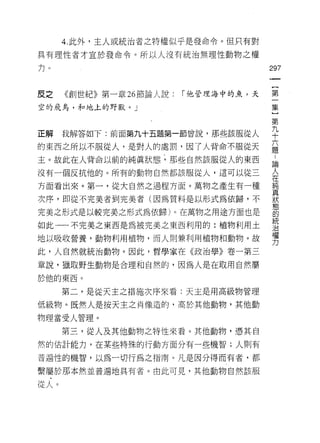 4. 此外，主人或統治者之特權似乎是發命令。但只有對

具有理性者才宜於發命令。所以人沒有統治無理性動物之權

力。                                     297
                                        一
                                        {
皮之    《創世紀》第一章 26 節論人說:   「他管理海中的魚，天
                                        第
空的飛鳥，和地上的野獸。 J                          一
                                        集
正解    我解答如下:前面第九十五題第一節曾說，那些該服從人         }
的東西之所以不服從人，是對人的處罰，因 7 人背命不服從天
                                        第
                                        九..
主。故此在人背命以前的純真狀態，那些自然該服從人的東西
                                        十 論人
沒有一個反抗他的。所有的動物自然都該服從人，這可以從三             六 在純
方面看出來。第一，從大自然之過程方面。萬物之產生有一種             題真
                                            狀
次序，即從不完美者到完美者(因為質料是以形式為依歸，不                 態
                                            的
完美之形式是以較完美之形式為依歸)。在萬物之用途方面也是                統
                                            治
如此一一不完美之東西是為被完美之東西利用的:植物利用土                 權
                                            力
地以吸收營養，動物利用植物，而人則兼利用植物和動物。故

此，人自然就統治動物。因此，哲學家在《政治學》卷一第三

章說，獵取野生動物是合理和自然的，因為人是在取用自然屬

於他的東西。

      第二，是從天主之措施次序來看:天主是用高級物管理

低級物。既然人是按天主之肖像造的，高於其他動物，其他動

物理當受人管理。

      第三，從人及其他動物之特性來看。其他動物，憑其自
然的估計能力，在某些特殊的行動方面分有一些機智;人則有

普遍性的機智，以為一切行為之指南。凡是因分得而有者，都

繫屬於那本然並普遍地具有者。由此可見，其他動物自然該服

從人。
 