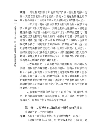 釋疑    1 .高級權力對屬下所能做的許多事，低級權力卻不能
      做。天使自然就比人的地位高。為此，天使在動物身上的作

298   用，有的不是人力所能做到的，即是將動物立刻聚集到一起。
 一         2. 有人說﹒現在兇猛並傷害其他動物的動物，在那(純
 神
 學    真)狀態不只對人是馴良的，對其他動物也是溫馴的。但是這

 大    種說法絕對不合理。動物的天↑生沒有因了人的罪而起變化，現
 全    在自然以其他動物之肉為食物的，如獅子和老鷹，那時並非只
 第    吃草。關於《創世紀》第一章 30 節的伯達之「註解 J '也沒有
 三
 冊    說把草木給了一切野獸和飛鳥作食物，而只是給了某一些。所

 :    以那時有的動物自然彼此就不和。但並非因此就不受人統治，
 論    正如現在也不因此就不受天主統治，因為這些事都出於天主的
 創    措施。那時人是天主之措施的執行者，就像現在對家畜那樣;
 造
 人    因為是由人將雞給畜養的鷹當食物。

 類         3. 在純真狀況，人在身體方面不需要動物:不必用以馬
 與    衣服，因為他們赤身露體，也不感到羞恥，因為沒有私慾之妄
 治    動;不必用以為食物，因為他們是以地堂的果實為食物;也不
 理
 萬    必用以負重行遠，因為人的體力極佳。但是人需要動物，為能

 物    對動物之性質有經驗性的知識。這就是天主將動物領到人前，

      為給動物命名的意義( <<創世紀》第二章的節) ，因為名字是指

      明東西之性質的。

           4. 其他動物憑其自然估計力，自然分有一些機智和理

      性，是以鶴隨從領袖，蜜蜂服從蜂王。所以，那時一切動物自

      動服從人，就像現在的某些家畜服從他那樣。



           第二節   人是否曾有統治其他一切受造物的權力
           有關第二節，我們討論如下:

      質疑    人似乎不曾有統治其他一切受造物的權力。因為:

            1. 天使自然就比人的權力大。但是按奧斯定在《論天主聖
 