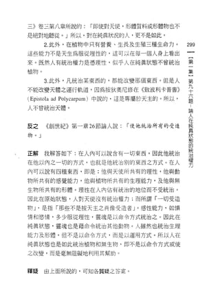 三》卷三第八章所說的:            r 即使對天{吏，形體質料或形體物也不

是絕對地聽從。」所以，對在純真狀況的人，更不是如此。
       2. 此外，在植物中只有營養、生長及生殖三種生命力。              299
這些能力不是天生為服從理性的，這可以在每一個人身上看出
                                                    一
                                                    {
來。既然人有統治權力是憑理性，似乎人在純真狀態不會統治
                                                    第
植物。                                                 一
       3. 此外，凡統治某東西的，都能改變那個東西。但是人                   集
不能改變天體之運行軌道，因為按狄奧尼修在《致波利卡普書》                        }
 Epistola ad   Polycarpum) 中說的，這是專屬於天主的。所以，
                                                    第
                                                九
                                                ..
                                                論
                                                人十
人不曾統治天體。

                                                在六
                                                純
反之      《創世紀》第一童話節論人說:          「使他統治所有的受造      真題
                                                狀
物。 J                                            態
                                                的
                                                統
                                                治
正解     我解答如下:在人內可以說含有一切東西，因此他統治                 權
                                                力
在他以內之一切的方式，也就是他統治別的東西之方式。在人
內可以說有四種東西，即是:他與天使所共有的理性，他與動

物所共有的感覺能力，他與植物所共有的生理能力，及他與無

生物所共有的形體。理性在人內佔有統治的地位而不受統治。

因此在原始狀態，人對天使沒有統治權力;而所謂「一切受造

物 J '是指「那些不是按天主之肖像受造者」。感性能力，如憤

情和慾情，多少服從理性，靈魂是以命令方式統治之。因此在

純真狀態，靈魂也是藉命令統治其他動物。人雖然也統治生理

能力及形體，但不是以命令方式，而是以運用方式。所以人在

純真狀態也是如此統治植物和無生物，即不是以命令方式或使

之改變，而是毫無阻礙地利用其幫助。


釋疑     由上面所說的，可知各質疑之答案。
 
