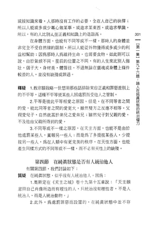 或按知識來看。人那時沒有工作的必要，全在人自己的抉擇;
所以人能或多或少專心做某事，或追求某東西，或追求學識。

所以，有的人比別太在正義和知識上的造詣高。                  301
     在身體方面，也能有不同等或不一樣。那時人的身體並
                                        一
                                        {
非完全不受自然律的限制，所以人能從外物獲得或多或少的利             第
益和幫助;因為那時人為維持生命，也需要食物。如此則可以             一
說，由於氣候不同，星辰的位置之不同，有的人生來比別人強             集
壯，個子大，身材美，體質佳。不過無論在靈魂或身體上條件
                                        ]
                                        第
較差的人，並沒有缺殘或罪過。
                                        九
                                        十
釋疑    1.教宗額我略一世想用那些話排除來自正義和罪惡差別上        六
的不平等，這種不平等使某些人因處罰而受他人之管制。
                                        題
                                        :
      2. 平等是彼此平等相愛之原因。但是，在不同等者之間        論
的愛，能比同等者之間的愛更大，雖然雙方之反應不相等。父             人
親愛兒子，自然就甚於弟兄之愛弟兄;雖然兒子對父親的愛，             在
不及他由父親所得到的愛。
                                        純
                                        真
      3. 不同等或不一樣之原因，在天主方面，也能不是由於
                                        狀
他處罰某些人，賞報另一些人;而是為了多提拔某些人，少提             態
拔另一些人，為在人類中有更完美的秩序。在天性方面，也能             的
產生同樣方式的不同等或不一樣，而不必有天性上的缺殘。
                                        統
                                        治
                                        權
       第四節   在純真狀態是否有人統治他人              力
     有關第四節，我們討論如下:

質疑    在純真狀態，似平沒有人統治他人。因為:
      1 .奧斯定在《天主之城》卷十九第十五章說:   r 天主願
意照自己肖像所造而有理性的人，只統治沒有理性者，不是人

統治人，而是人統治動物。」

      2. 此外，為處罰罪惡而設置的，在純真狀態中並不存
 