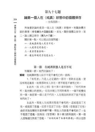 第九十七題

叫     論第一個人在(純真)狀態中的個體保存
一                    一分為四節
神
學        然後要討論的是第一個人在(純真)狀態中，有關身體方

大   面的事情(參看第九十四題引言)。首先，關於個體之保存:第
全   二，論人類之保存(第九十八題)。
第
三        關於第一點，可以提出四個問題:


冊        一、在純真狀態人是否不元。

﹒        二、人是否沒有感受。
論        三、是否需要食物。
創        四、藉生命樹是否能獲永生。
造
人
類
與            第一節   在純真狀態人是否不死
治        有關第一節，我們討論如下:
理   質疑    在純真狀態人似乎不是不會死亡的。因為:
萬
物         Î. I 有死者」乃是人之定義的一部分。若除去定義，便
    沒有被定義者。如果那時有人存在，便不能是不會死亡的。

          2. 此外，按《形上學》卷十第十章所說的，     I 有朽與無
    朽，是共類上的差別」。但在共類上不同的東西，一個不能變成

    另一個，倘若第一個人是不朽的，人在現在的狀況下就不能是

    有朽的了。

          3. 此外，假使人在純真狀態是不會死的，這或是因了天

    性，或是因了恩寵。但那不是因了天性，因為(若是因了天性)
    由於天性在類別方面持續不變，現在人仍該是不會死的了;也

    不是因了恩寵，因為按《智慧篇》第十章 2 節所說的，第一個

    人因悔過又恢復了恩寵，       I 救他脫離丁本身的罪過 J '所以也該
 