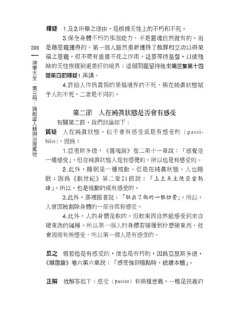 釋疑    1. 及 2. 所舉之理由，是根據天性上的不朽和不死。
            3. 保全身體不朽的那個能力，不是靈魂自然就有的，而

306   是藉恩寵獲得的。第一個人雖然重新獲得了赦罪和立功以得榮
      褔之恩寵，但不帶有重獲不死之作用。這要等待基督，以使殘

雪     缺的天性，恢復到更美好的境界;這個問題留待後來第三集第十四
主     題第四節釋疑 1 再講。
 第          4. 許給人作為賞報的榮褔境界的不死‘與在純真狀態賦

用     予人的不死，二者是不同的。


已呵
創              第二節   人在純真狀態是否會有感受
           有關第二節，我們討論如下:
人
重     質疑人在純真狀態，似乎會有感受或是有感受的( passi-
/口
      bilis) 。因為:
理
萬
            1 .亞里斯多德，   <<靈魂論》卷二第十一章說:   r 感覺是
物
      一種感受」。但在純真狀態人是有感覺的。所以也是有感受的。

            2. 此外，睡眠是一種被動。但是在純真狀態，人也睡
      眠;因為《創世紀》第二章 21 節說:        r 上主天主使亞當熟

      給」。所以，也是被動的或有感受的。

            3. 此外，那裡接著說:   r 取出了他的一根肋骨」。所以令

      人曾因被割除身體的一部分而有感受。

            4. 此外，人的身體是軟的。但軟東西自然能感受到來自

      硬東西的碰撞。所以第一個人的身體若碰撞到什麼硬東西，就

      會因而有所感受。所以第一個人是有感受的。



      反之假若他是有感受的，便也是有朽的，因為亞里斯多 j息，

      《辯證論》卷六第六章說:       r 感受強至iJ極點時，破壞本體」。



      正解    我解答如下:感受~ passio )有兩種意義。一種是狹義的
 