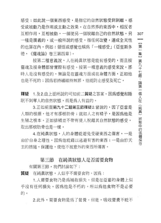 感受;如此說一個東西感受，是指它的自然狀態受到剝離。感

受或被動乃是作用或主動之效果。在自然界的東西中，相反者

互相作用，互相被動，一個使另一個脫離自己的自然狀態。另
                                       如
                                       一
一種是廣義的，或一般所說的感受，指任何改變，連成全天性
                                       {
的也算在內，例如:領悟或感覺也稱為「一種感受 J (亞里斯多         第
德，   <<靈魂論》卷三第四章)。                     一
     按第二種意義說，人在純真狀態是能有感受的，而且按          集
靈魂及按身體都曾實際有感受。按第一種意義的感受來說，那
                                       }
時人是沒有感受的，無論是在靈魂方面或在身體方面，正如他
                                       第
                                       九
也是不死的;因為若持續維持無罪，他能防止感受及死亡。
                                       十
                                       七
釋疑    Î .及 2. 由上面所說的可知前二質疑之答案。因為感覺和睡   題
眠不剝奪人的自然狀態，而是為人有益的。                    論
      3. 正如前面第九十二題第三節釋疑 2. 曾說的，因了亞當是
                                       第
人類的根源，他才有那根肋骨;就如人之有精子，是因為他是
                                       一
                                       個
生殖之根本。正如排精並不帶有使人脫離其自然狀態的感受，
                                       人
取出那根肋骨也是一樣。                            在
      4. 在純真狀態，人的身體能避免受硬東西之傷害，一是       (
由於自身之理性，因為他能藉以逃避有害的東西;一是由於天            純
主的措施，保護他，使他不被意外的東西所傷害。                 真
                                       )
                                       狀
        第三節   在純真狀態人是否需要食物
                                       態
     有關第三節，我們討論如下:
                                       中
質疑    在純真狀態，人似乎不需要食物。因為:               的
      Î .人需要食物乃是為補救損失。但是在亞當的身體上似       個
平沒有任何損失，因為他是不朽的。所以為他食物不是必要             體
的。
                                       保
                                       存
      2. 此外，需要食物是為了營養。但是，吸收營養不能不
 