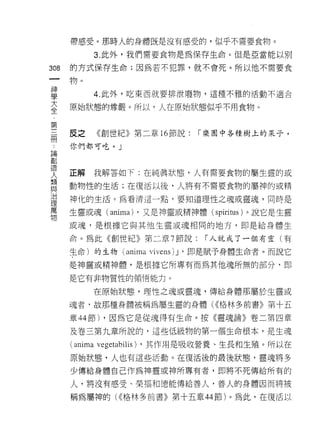 帶感受。那時人的身體既是沒有感受的，似乎不需要食物。

           3. 此外，我們需要食物是為保存生命。但是亞當能以別

308   的方式保存生命;因為若不犯罪，就不會死。所以他不需要食
 一    物。
 神
 學         4. 此外，吃東西就要排泄廢物，這種不雅的活動不適合

 大    原始狀態的尊嚴。所以，人在原始狀態似乎不用食物。
 全
 ﹒    皮之   《創世紀》第二章 16 節說:   「樂園中各種樹上的呆子，
 第
 三    你們都可吃。」

 冊
 ，    正解   我解答如下:在純真狀態，人有需要食物的屬生靈的或
 論    動物性的生活;在復活以後，人將有不需要食物的屬神的或精
 創
 造    神化的生活。為看清這一點，要知道理性之魂或靈魂，同時是

 人    生靈或魂( ani恥 ，又是神靈或精神體( spiri tus )。說它是生靈
                a)
 類    或魂，是根據它與其他生靈或魂相同的地方，即是給身體生
 與    命。為此《創世紀》第二章 7 節說:       í 人就成了一個有靈(有
 治
 理    生命)的生物 (anima   vi vens 汀，即是賦予身體生命者。而說它

 萬    是神靈或精神體，是根據它所專有而為其他魂所無的部分，即

 物    是它有非物質性的領悟能力。

           在原始狀態，理性之魂或靈魂，傳給身體那屬於生靈或

      魂者﹒故那種身體被稱為屬生靈的身體( <<格林多前書》第十五

      章 44 節) ，因為它是從魂得有生命。按《靈魂論》卷二第四章

      及卷三第九章所說的，這些低級物的第一個生命根本，是生魂

      (anima vegetabilis) ，其作用是吸收營養、生長和生殖。所以在
      原始狀態，人也有這些活動。在復活後的最後狀態，靈魂將多

      少傳給身體自己作為神靈或神所專有者，即將不死傳給所有的

      人，將沒有感受、榮福和德能傳給善人，善人的身體因而將被

      稱為屬神的( <<格林多前書》第十五章 44 節)。為此，在復活以
 