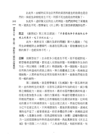 2 此外，由植物或其他自然界的東西所產生的故果也是自

    然的。倘若生命樹能產生不死，買 IJ 那不死也就是自然現象了。
的        3. 此外，這好像又回到古人的神話，他們說神吃了某種食
一
神   物，便長生不死;哲學家在《形上學》卷三第四章曾譏評他們。

學
大   反之   《創世紀》第三章 22 節說:   I 不要讓他伸手再摘取生命
全   樹上的呆子，吃了活到永遠。」
第
三        此外，奧斯定在《舊約及新約問題》第十九題說:       I吃

間   用生命樹能防止身體腐朽;就連在犯罪以後，若他獲准吃生命
論   樹的果子，也能保持不朽。」
創
造
人   正解   我解答如下:生命樹多少能產生不死，但不是絕對地。

輔   要想看清這個問題，要知道人在原始狀態，有兩種保存生命的

相   方法，用以補救(身體上的)兩個缺點。第一個缺點，是由於
與   自然熱力所造成的濕氣之損失，熱力是靈魂之工具。為補救這
治
理   個缺點，人那時食用地堂裡其他樹木的果子，就像我們現在是

萬   用一般的食物。

物        第三個缺點，就是哲學家在《生滅論》卷一第五章所說

    的，由外物所生的東西，在原有之濕氣中外加的成分，減少種

    類之積極能力，就如:酒裡加水。最初水固然變成酒的味道，

    但是水愈加愈多以後，酒的力量減低，味道於是變成淡如水。

    同樣我們看到，一種物之自然積極能力在最初非常強，它所吸

    收的養分不只夠補償損失，也足以使之長大。然後它吸收的養

    分已不足使它長大，只夠補償損失。最後到衰老階段，連補充

    損失也不足了;接著便衰退，終於身體自然分解。為補救這個

    缺點，人是靠生命樹;因為這樹能加強(身體)這種物體的能

    力，以抗拒因慘加外物而造成的衰弱。為此奧斯定在《天主之

    城》卷十四第二十六章說:     I 人有食物充飢﹒有飲料解渴，有
 
