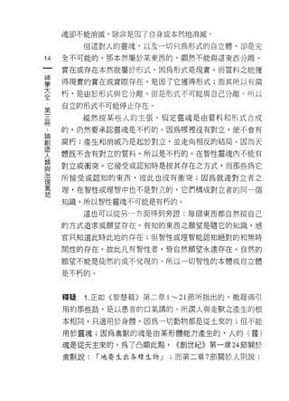 魂卻不能消滅，除非是因了自身或本然地消滅。

          但這對人的靈魂，以及一切只為形式的自立體，卻是完

14   全不可能的。那本然屬於某東西的，顯然不能與這東西分離。
一    實在或存在本然就屬於形式，因為形式是現實。而質料之能獲
神
學    得現實的實在或實際存在，是因了它獲得形式;而其所以有腐

大    朽，是由於形式與它分離。但是形式不可能與自己分離。所以
全    自立的形式不可能停止存在。
﹒         縱然按某些人的主張，假定靈魂是由質料和形式合成
第
三    的，仍然要承認靈魂是不朽的。因為哪裡沒有對立，便不會有

冊    腐朽;產生和消滅乃是起於對立，並走向相反的結局。因而天
﹒    體既不含有對立的質料，所以是不朽的。在智性靈魂內不能有
論    對立或衝突。它接受或認知時是按其存在之方式，而那些為它
創
造    所接受或認知的東西，彼此也沒有衝突;因為就連對立者之

人    理，在智性或理智中也不是對立的，它們構成對立者的同一個
輔    知識。所以智性靈魂不可能是有朽的。
相         這也可以從另一井面得到旁證:每個東西都自然按自己
與
治    的方式追求或願望存在。有知的東西之願望是隨它的知識，感

理    官只知道此時此地的存在;但智性或理智能認知絕對的和無時

萬    間性的存在。故此凡有智性者，皆自然願望永遠存在。自然的
物    願望不能是徒然的或不兌現的。所以一切智性的本體或自立體

     是不朽的。



     釋疑   1 .正如《智慧篇》第二章     1"-'21 節所指出的，撒羅滿引

     用的那些話，是以愚者的口氣講的。所謂人與走獸之產生的根

     本相同，只適用於身體，因為一切動物都是從土來的;但不能

     用於靈魂;因為禽獸的魂是由某形體能力產生的，人的(靈)

     魂是從天主來的。為了凸顯此點，         <<創世紀》第一章 24 節關於

     禽獸說:    í 地要生出各種生物 J   ;而第二章 7 節關於人則說:
 