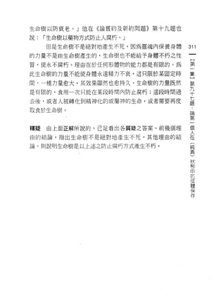 生命樹以防衰老。」他在《論舊約及新約問題》第十九題也

說:   I 生命樹以藥物方式防止人腐朽。」
     但是生命樹不是絕對地產生不死，因為靈魂內保養身體   311
的力量不是由生命樹產生的，生命樹也不能給予身體不朽之性
                                 一
                                 {
質，使永不腐朽。理由在於任何形體物的能力都是有限的。為
                                 第
此生命樹的力量不能使身體永遠精力不衷，這只限於某固定時      一
間。一種力量愈大，其效果顯然也愈持久。生命樹的力量既然      集
是有限的，食用一次只能在某段時間內防止腐朽;這段時間過
                                 )
                                 第
去後，或者人被轉化到精神化的或屬神的生命，或者需要再度      九
取食於生命樹。                          十
                                 七
釋疑   由上面正解所說的，已足看出各質疑之答案。前幾個理
                                 題
                                 ﹒
由的結論，指出生命樹不是絕對地產生不死。其他理由的結
                                 論
論，貝 IJ 說明生命樹是以上述之防止腐朽方式產生不朽。     第
                                 一
                                 個
                                 人
                                 在
                                 (
                                 純
                                 真
                                 )
                                 狀
                                 態
                                 中
                                 巴
                                 值
                                 體
                                 保
                                 存
 
