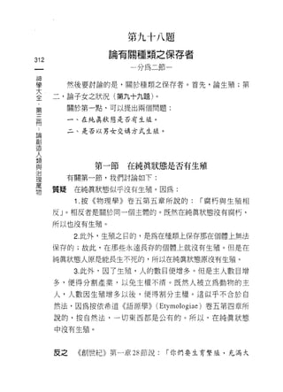 第   九   十   八   題
                         關   種   類   之   保
                 目   有   一   如   、   封   一   存   者
312
                 前               刊


車       然後要討論的是，關於種類之保存者。首先，論生殖;第
室     二，論子女之狀況(第九十九題)。
        關於第一點，可以提出兩個問題:
第
        一、在純真狀態是否有生蘊。
冊
        二、是否以男女交構方式生鐘。
i滴
露1
1旦



人
類
               第一節       在純真狀態是否有生殖
且2

豈       有關第一節，我們討論如下:

書     質疑在純真狀態似乎沒有生殖。因為:
           1 .按《物理學》卷五第五章所說的:                        r 腐朽與生殖相

      反」。相反者是關於同一個主體的。既然在純真狀態沒有腐朽，

      所以也沒有生殖。

           2. 此外，生殖之目的，是為在種類上保存那在個體上無法
      保存的;故此，在那些永遠長存的個體上就沒有生殖。但是在

      純真狀態人原是能長生不死的，所以在純真狀態原沒有生殖。

           3. 此外，因了生殖，人的數目便增多。但是主人數目增
      多，使得分割產業，以免主權不清。既然人被立為動物的主

      人，人數因生殖增多以後，便得害IJ 分主權。這似乎不合於自
      然法，因為按依希道《語源學)) (Etymologiae) 卷五第四章所

      說的，按自然法，一切東西都是公有的。所以，在純真狀態
      中沒有生殖。



      反之   《創世紀》第一章 28 節說:               r 你們要生育繫雄，充滿大
 