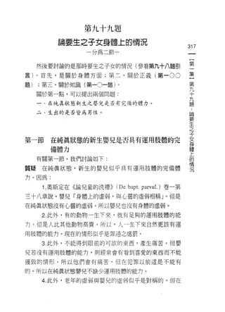 第九十九題

          論要生之子女身體上的情況
                                                  317
                   分為二節


     然後要討論的是那時要生之子女的情況(參看第九十八題引                   空
言)。首先，是關於身體方面;第二，關於正義(第一 00                       集
                                                   第
題)   ;第三，關於知識(第一0一題)。                              九
                                                   十
     關於第一點，可以提出兩個問題:                               九
                                                   題
     一、在純真狀態新生之嬰兒是否有完備的體力。

     二、生出的是否皆為男性。                                 員問

                                                  要
                                                  生
                                                  之
                                                  子
第一節在純真狀態的新生嬰兒是否具有運用肢體的完                           芸
        備體力                                       聖
     有關第一節，我們討論如下:                                的
                                                  情
質輝在純真狀態，新生的嬰兒似乎具有運用肢體的完備體                         況

力。因為:

      1 .奧斯定在《論兒童的洗禮)) (De bap t.   parvul.)卷一第

三十八章說，嬰兒「身體上的虛弱，與心靈的虛弱相稱」。但是
在純真狀態沒有心靈的虛弱。所以嬰兒也沒有身體的虛弱。
      2. 此外，有的動物一生下來，就有足夠的運用肢體的能

力。但是人比其他動物高貴。所以，人一生下來自然更該有運

用肢體的能力。現在的情形似乎是罪過之處罰。

      3. 此外，不能得到眼前的可欲的東西，產生痛苦。但嬰

兒若沒有運用肢體的能力，買 IJ 經常會有看到喜愛的東西而不能

獲致的情形。所以他們會有痛苦，但在犯罪以前這是不能有

的。所以在純真狀態嬰兒不缺少運用肢體的能力。

      4. 此外，老年的虛弱與嬰兒的虛弱似乎是對稱的。但在
 