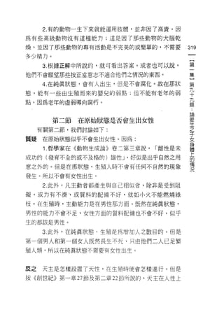 2. 有的動物一生下來就能運用肢體，並非因了高貴，因

為有些高級動物沒有這種能力;這是因了那些動物的大腦乾

燥，並囡了那些動物的專有活動是不完美的或簡單的，不需要
                                       的
                                       一
多少精力。
                                       {
      3. 根據正解中所說的，就可看出答案。或者也可以說，       第
他們不會願望那些按正當意志不適合他們之情況的東西。              一
      4. 在純真狀態，會有人出生，但是不會腐化。故在那狀       集
態，能有一些由生殖而來的嬰兒的弱點;但不能有老年的弱
                                       }
                                       第
點，因為老年的虛弱導向腐朽。
                                       九
                                       十
        第二節   在原始狀態是否會生出女性             九
     有關第二節，我們討論如下:                     題
質疑    在原始狀態似乎不會生出女性。因為:
                                       :
                                       論
      1 .哲學家在《動物生成論》卷二第三章說，   ["雌性是未
                                       要
成功的(發育不全的或不及格的)雄性 J '好似是出乎自然之用         生
意之外的。但是在那狀態，生殖人時不會有任何不自然的現象            之
發生。所以不會有女性出生。                          子
      2. 此外，凡主動者都產生與自己相似者，除非是受到阻
                                       女
                                       身
礙，或力有不濟市或質料的配備不好，就如小火不能燃燒綠
                                       體
枝。在生殖峙，主動能力是在男性那方面。既然在純真狀態，            上
男性的能力不會不足，女性方面的質料配備也不會不好，似乎            的
生的都該是男性。                               情
                                       況
     3. 此外，在純真狀態，生殖是為增加人之數目的。但是

第一個男人和第一個女人既然長生不死，只由他們二人已足繁
殖人類。所以在純真狀態不需要有女性出生。



皮之    天主是怎樣設置了天性，在生殖時便會怎樣進行。但是

按《創世紀》第一章 27 節及第二章 22 部所說的，天主在人性上
 