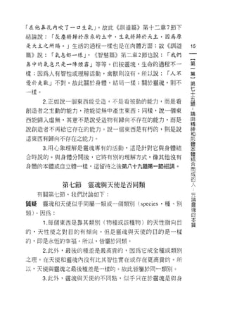 「在他鼻孔內吹了一口生氣」。故此《自 [1 道篇》第十二章 7 節下

結論說:    1 灰塵將歸於原來的土中，生氣將歸於天主，因為原

是天主之所賜。」生活的過程一樣也是在肉體方面;故《訓道                    15
篇》說:    1 氣息都一樣 J'   <<智慧篇》第二章 2 節也說:   1 我們
                                               一
                                               {
鼻中的氣息只是一陣煙霧」等等。但按靈現，生命的過程不一
                                               第
樣;因為人有智性或理解活動，禽獸則沒有。所以說:                1 人不   一
優於走獸」不對。故此關於身體，結局一樣;關於靈魂，則不                    集
一樣。                                            }
      2. 正如說一個東西能受造，不是看被動的能力，而是看
                                               第
                                               七
創造者之主動的能力，祂能從無中產生東西;同樣，說一個東
                                               十
西能歸入虛無，其意不是說受造物有歸向不存在的能力，而是                    五
說創造者不再給它存在的能力。說一個東西是有朽的，則是說                    題
這東西有歸向不存在之能力。                                  :
      3. 用心象理解是靈魂專有的活動，這是針對它與身體結
                                               論
                                               由
合時說的。與身體分開後，它將有別的理解方式，像其他沒有
                                               精
身體的本體或自立體一樣，這留待之後第八十九題第一節細講。                   神
                                               和
          第七節靈魂與天使是否同類                         形
     有關第七節，我們討論如下:
                                               體先
                                               本 講靈
質疑    靈魂和天使似乎同屬一類或一個類別 (species '種、日 IJ        體 魂的
類)。因為:                                         結本
      1 .每個東西是靠其類別(物種或該種物)的天性指向目               合質
的，天性使之對臣的有傾向。但是靈魂與天使的目的是一樣
                                               而
                                               成
的，即是永恆的幸褔。所以，皆屬於同類。
                                               的
      2. 此外，最後的種差是最高貴的，因為它成全種或類別               人
之理。在天使和靈魂內沒有比其智性實在或存在更高貴的。所

以，天使與靈魂之最後種差是一樣的。故此皆屬於同一類別。

      3. 此外，靈魂與天{吏的不同點，似乎只在於靈魂是與身
 