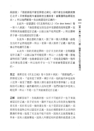 段話說:   í 假若原祖不會受罪惡之腐化，絕不會生出地獄或喪

亡之子;只有那些現令當因救世主獲救者，會蒙選而由原祖生

出。」所以他們都是一生出就固定於正義的。
                                               的
                                               一
     2. 此外，安瑟誤在《天主為何成人>>   (Cur d巳us homo) 卷
                                               {
一第十八章說:    í 倘若原祖父母生活中受誘惑而沒有犯罪，似
                                               第
乎將與其後裔固定於正義，以致以後不能再犯罪。」所以那時                    一
孩子會一出生就固定於正義。                                  集
     3. 此外，善比惡的力量大。因了第一個人的罪過，由他                }O
生出的才必然地犯罪;所以，若第一個人堅持了正義，後代也
                                               第題O
                                               一論
                                               ，
會必然地遵行正義。
                                               要
     4. 此外，別的天使犯罪時，忠於天主的天使，立刻便固                生
                                               之
定於正義了，以致以後不可能犯罪。所以，人也是一樣:若他                    子
                                               女
當時抗拒了誘惑，也就會固定於正義了。但他是怎樣的，他所                    的
                                               正
生的便也是怎樣。所以他的子女一生下來便會是固定於正義                     義
                                               情
的。                                             況


反之   奧斯定在《天主之城》卷十四第寸章說:         í 假若他們 J   '
即原祖父母，    í 沒有犯了原罪，傳於子孫，他的後代中也沒有

人犯罪，接受了懲罰，整個人類社會該會是多麼幸福! J 從這

段話可以看出，縱然最初的人沒有犯罪，他們的後代中也有人
能犯罪。所以，不是一生下來就會固定於正義。



正解   我解答如下:在純真狀態，似乎不可能孩子一生下來就

會固定於正義。孩子初生時，顯然不能比其父母在其生殖狀態、

更完美。至於其父母，幾時還生殖，就不是固定於正義的。因

為理性受造物之所以固定於正義，是由於親眼看到天主而得到

圓滿的幸福;他見了天主後不能不依附，因為天主就是聖善之

本身，沒有人能捨棄他，因為人所願望和所愛慕的就是善之為
 