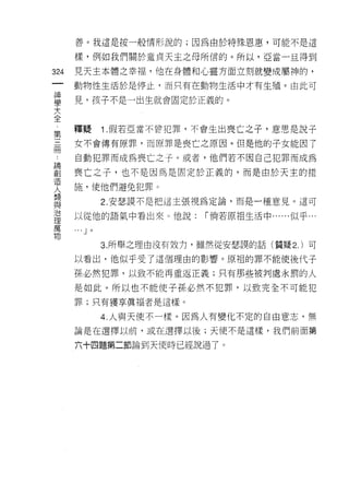 善。我這是按一般情形說的;因為由於特殊恩惠，可能不是這

      樣，例如我們關於童貞天主之母所信的。所以，亞當一旦得到

324   見天主本體之幸福，他在身體和心靈方面立刻就變成屬神的，
 一    動物性生活於是停止，而只有在動物生活中才有生殖。由此可
 神
 學    見，孩子不是 a 出生就會固定於正義的。

 大
 全    釋疑         1 .假若亞當不會犯罪，不會生出喪亡之子，意思是說子
 第
 三    女不會傳有原罪，而原罪是喪亡之原因。但是他的子女能因了

 冊    自動犯罪而成為喪亡之子。或者，他們若不因自己犯罪而成為
 論    喪亡之子，也不是因為是固定於正義的，而是由於天主的措
 創
      施，使他們避免犯罪。
 造
 人               2. 安瑟 3莫不是把這主張視為定論，而是一種意見。這可

 類    以從他的語氣中看出來。他說:           I 倘若原祖生活中......似乎...
 與    '"
 治
           J 。


 理               3. 所舉之理由沒有效力，雖然從安瑟誤的話(質疑 2. )可

 萬    以看出，他似乎受了這個理由的影響。原祖的罪不能使後代子
 物    孫必然犯罪，以致不能再重返正義;只有那些被判處永罰的人

      是如此。所以也不能使子孫必然不犯罪，以致完全不可能犯

      罪;只有獲享真褔者是這樣。

                 4. 人與天使不一樣。因為人有變化不定的自由意志，無
      論是在選擇以前，或在選擇以後;天使不是這樣，我們前面第

      六十四題第二節論到天使時已經說過了。
 