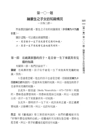 第   一   。   一   題
                         之   子   女   的   知
             。   耍   生   一   如   紅   邪   一   詛   直    況
             間                               副   開                          的
                                                                            一
                                                                            {
  然後要討論的是，要生之子女的知識情況(參看第九十九題                                                第
引言)。                                                                        一
  關於這點，可以提出兩個問題:
                                                                            集
                                                                    O       ]
                                                                        一第
  一、是否孩子一生下來就會有完備的知識。

  二、是否一生下來就會完善地運用理性。                                                    題一
                                                                        論
                                                                        要
                                                                        生
                                                                        之
                                                                        子
第一節      在純真狀態的孩子，是否會一生下來就具有完                                           女
                                                                        的
         備的知識                                                           知
                                                                        論
  有關第一節，我們討論如下:                                                         情
                                                                        況
質疑在純真狀態，孩子似乎會是一生下來就具有完備的知
識。因為:

       1 .亞當是怎樣，他生的孩子也會是怎樣。但按前面第九十
四題第三節所說的，亞當具有完備的知識 c 所以，由他生的孩子

也會具有完備的知識。

       2. 此外，按伯達 (Beda           Venerabilis '       673-735 年)所說
的，愚昧是由罪惡來的。但愚昧就是缺之知識。所以，在犯罪

以前，孩子一生下來就會具有一切知識。

       3. 此外，那時孩子一生下來，就該具有正義。但正義需

要知識，以指導行為。所以，也該有知識。



反之按《靈魂論》卷三第四章所說的，我們的靈魂按天性

「好像什麼也沒寫的白紙」。但靈魂的天性現在是怎樣，那時也
是怎樣。所以，孩子的靈魂在起初沒有知識。
 