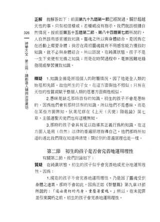 正解    我解答如下:前面第九十九題第一節已經說過，關於超越

      天性的事，只有相信權威;若權威沒有指示，我們就該根據自

326   然情況。按前面第五十五題第二節、第八十四題第七節所說的，
 一    人自然該用感官獲致知識。靈魂之所以與身體結合，是因為它
 神
 學    在活動上需要身體;倘若在最初靈魂就有不用感官能力獲致的

 大    知識，就不必與身體結合。所以該說，在純真狀態，孩子不是
 全    一生下來便有完備之知識;而是在時間過程中，毫無困難地藉
 第    發現或學習獲致知識。
 三
 冊
 論    釋疑    1 .知識全備是原祖個人的附屬情況，因了他是全人類的
 創    始祖和先師。故他所生的于女，在這方面與他不相似;只有在
 造    天性的性質或賦予整個人類的恩惠方面與他相似。
 人
 想          2. 愚昧是缺乏那時該有的知識。初生的孩子不會是愚昧

 與    的，因為他們會有那時該有的知識。所以他們不是愚昧，而是

 治    在某些方面無知。狄奧尼修在《上天(天使)階級論》第七
 理    章，主張連聖天使們也有這種無知。
 萬
 物          3. 那時的孩子會具有足以指導其正義行為的知識。在這

      方面人是用(自然)法律的普遍原理指導自己，他們那時所知

      道的遠比我們現在知道得清楚;關於別的普遍原理也是一樣。



            第二節   初生的孩子是否會完善地運用理性

           有關第二節，我們討論如下:

      質疑    在純真狀態，初生的孩子似乎會完善地或充分地運用理

      性。因為:

            1 .現在的孩子不會完善地運用理性，乃是因了靈魂受到
      身體之連累。那時不會如此，因為正如《智慧篇》第九章的節

      所說的:    í 這必腐朽的肉身，重壓著靈魂。」所以，在未犯罪

      並引來腐朽之前，初生的孩子會完善地運用理性。
 