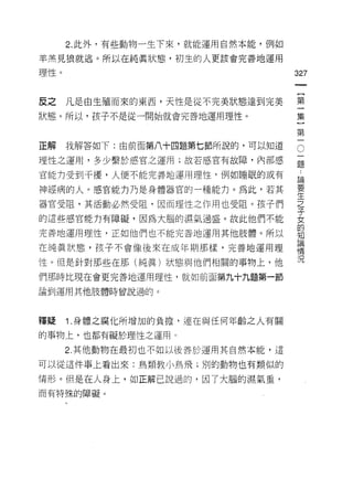 2. 此外，有些動物一生下來，就能運用自然本能，例如

羊羔見狼就逃。所以在純真狀態，初生的人更該會完善地運用

理性。
                                           的
                                           一
                                           {
反之    凡是由生殖而來的東西，天性是從不完美狀態達到完美             第
狀態。所以，孩子不是從一開始就會完善地運用理性。                   一
                                           集
正解    我解答如下:由前面第八十四題第七節所說的，可以知道
                                   O       }
                                       一第
                                       論一
理性之運用，多少繫於感宮之運用;故若感官有故障，內部感            題
官能力受到干擾，人便不能完善地運用理性，例如睡眠的或有            要
                                       生
神經病的人。感宮，能力乃是身體器官的一種能力。為此，若其           之
                                       子
器官受阻，其活動必然受阻，因而理性之作用也受阻。孩子們            女
                                       的
的這些感官能力有障礙，因為大腦的濕氣過盛。故此他們不能            知
                                       識
完善地運用理性，正如他們也不能完善地運用其他肢體。所以
                                       情
在純真狀態，孩子不會像後來在成年期那樣，完善地運用理
                                       況

性。但是針對那些在那(純真)狀態與他們相關的事物上，他
們那時比現在會更完善地運用理性，就如前面第九十九題第一節

論到運用其他肢體時曾說過的。



嘩疑    1 .身體之腐化所增加的負擔，連在與任何年齡之人有關
的事物上，也都有礙於理性之遲用。

      2. 其他動物在最初也不如以後善於運用其自然本能，這

可以從這件事上看出來:鳥類教小鳥飛;別的動物也有類似的

情形。但是在人身上，如正解己說過的，因了大腦的濕氣重，
而有特殊的障礙。
 