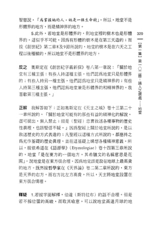 智慧說，   í 為掌握她的人，她是一棵生命樹」。所以，地堂不是

形體界的地方，而是精神界的地方。

     5. 此外，若地堂是形體界的，貝 1] 地堂裡的樹木也是形體    329
界的。這似乎不可能，因為有形體的樹木是在第三天造的;而

怯《創世紀》第二章 8 及 9 節所說的，地堂的樹木是在六天之工       第
程以後種植的。所以地堂不是形體界的地方。                   集

                                       第

反之   奧斯定在《創世紀字義新探》卷八第一章說:      í 關於地   。
堂有三種主張:有些人持這種主張，他們認為地堂只是形體界            疆

的;有些人持另一種主張，他們認為地堂只是精神界的;有些            論

人持第三種主張，他們認為地堂兼是形體界的和精神界的。我
                                       人
                                       之
喜歡第三種主張。」                              居

                                       虛


正解   我解答如下:正如奧斯定在《天主之城》卷十三第二十          地
                                       堂
一章所說的，    í 關於地堂可能有的那些有益的精神化的解說，

盡可提出，無人禁止;但是(聖經)忠實敘述各種事物的歷史

性真理，也該堅信不疑。」因為聖經上關於地堂所說的，是以

敘述歷史的方式表連的;凡聖經以這種方式所說的，都應持之

為充作基礎的歷史真理，並在這基礎上構想各種精神意義。所

以，按依希道在《語源學)> (Etymologiae) 卷十四第三章所說

的，地堂「是在東方的一個地方，其希臘文的名稱意思是花

園 J 。說地堂是在東方很合理。因為地堂該是設在地球上最高貴

的地方。既然按哲學家在《天界論》卷三第二章所說的，東方

是天界的右方，而右方比左方高貴，所以，天主將地堂設置在

東方很合情理。




釋疑   1 .若按字面解釋，伯達(斯特拉布)的話不合理。但是
若不摸位置的高峻，而取其喻意，可以說地堂高達月球的地
 
