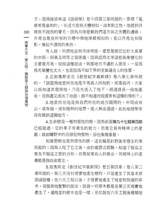 方;因為按依希道《語源學》卷十四第三章所說的，那裡「氣

    候常是溫和的 J '在這方面與天體相似，沒有對立性。他提到月
叫   球而不說別的層天，因為月球是朝我們這方向之天體的邊緣;
一
神   月亮也是在所有的天體中與地球最相似的;是以月亮也有陰

學   影，像似不透明的東西。

大        有人說，所謂地堂與月球相接，意思是說它位於大氣層
全   的中部，即風及雨等之發源處;因為認為主宰這些氣象變化的
﹒
    主要是月亮。(且按這種說法，貝 IJ 那地方不適於人居住;一是因
第
三   為天氣變化太大，也是因為不如下界的空氣適合人的性質。
冊        2. 正如奧斯定在《創世紀字義新探》卷八第七章所說
，   的，   I 該認為地堂所在地是不易為人所知的，而那些河，大家
請
    以為知道其發源地，乃是先流入了地下，經過很長一段地區
創
造   後、，在別處又流出了地面。誰不知道河流慣常有這樣的情形? _I

人        3. 地堂所在地是與我們所住的地方隔開的，中間或有
類   山，或有海，或有極熱的地帶，使人無法通過。故此地理學家
與
    沒有提到這個地方。
治
理        4. 生命樹是一種物質性的樹，因為前面第九十七題第四節

萬   已經說過，它的果子有養生的能力。但是它真有精神上的意
物   義;就如曠野中的石頭是物質物，卻也象徵基督。

         知善惡樹也是物質性的樹，這名稱是針對後來發生的事

    而起的;因為人吃了它之後，由於處罰之經驗，知道了服從之
    善及不服從之惡的分別。但是按某些人的看法，其精神上的意
    義能是指自由意志。

         5. 按奧斯定《創世紀字義新探》卷五第四章;卷八第三
    章所說的，第三天沒有現實地產生植物，只是產生了其基本原
    因或胚種;在六天工程以後，才現實地產生了地堂和別處的草
    木。(且按其他聖賢的說法，該說一切草木都是在第三天現實地

    產生了，連地堂的樹木也是一樣;至於說在六天工程後種植地
 
