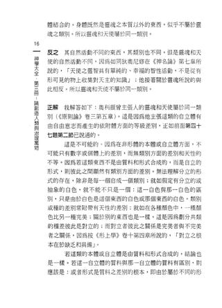 體結合的。身體既然是靈魂之本質以外的東西，似乎不屬於靈

     魂之類別。所以靈魂和天使屬於同一類另 IJ 。

16
一    皮之    其自然活動不同的東西，其類別也不同。但是靈魂和天
神
學    使的自然活動不同，因為如同狄奧尼修在《神名論》第七章所

大    說的，   í 天使之靈智具有單純的、幸福的智性活動，不是從有

全    形可見的物上收集對天主的知識 J     ;他接著關於靈魂所說的與
第    此相反。所以靈魂和天使不屬於同一類別。
三
冊
，    正解    我解答如 f: 奧不 Ij 振曾主張人的靈魂和天使屬於同一類
論    別( <<原則論》卷三第五章)。這是因為他主張這類的自立體有
創    由自由意志而產生的依附體方面的等級差別，正如前面第四十
造
人    七題第二節己說過的。

類          這是不可能的。因為在非形體的本體或自立體方面，不

與    可能只有數字或個體上的差別，而無類別方面的差別和天性的
治    不等。因為若這類東西不是由質料和形式合成的，而是自立的
理
萬    形式，貝 IJ 彼此之間顯然有類別方面的差別。無法理解分立的形

物    式的存在，除非是每一個自成一個類別;就如假定有分立的或
     抽象的白色，就不能不只是一個:這一白色與那一白色的區

     別，只是由於白色是這個東西的白色或那個東西的白色。類別

     或種的差別常附帶有天性的差別:就如在各種顏色中，一種顏

     色比另一種完美;關於別的東西也是一樣。這是因為劃分共類

     的種差彼此是對立的;而對立者彼此之關係是完美者與不完美

     者之關係，因為按《形上學》卷十第四章所說的，        í 對立之根

     本在於缺乏和具備」。
           若這類的本體或自立體是由質料和形式合成的，結論也

     是一樣。若這一自立體的質料與那一自立體的質料有區別，買 iJ

     應該是:或者形式是質料之差別的根本，即由於屬於不同的形
 