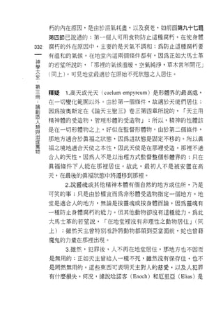 朽的內在原因，是由於濕氣耗盡，以及衰老，如前面第九十七題
      第四節己說過的;第一個人可用食物防止這種腐朽。在使身體

332   腐朽的外在原因中，主要的是天氣不調和;為防止這種腐朽要
 一    有溫和的氣候。在地堂內這兩個條件都有，因為正如大馬士革
 神
 學    的若望所說的，    I 那裡的氣候溫暖，空氣純淨，草木常年開花」

 大    (向上)。可見地堂最適於在原始不死狀態之人居住。
 全
 ，    釋疑   1. 高天或光天 (caelum empyreum) 是形體界的最高處，
 第
 三    在一切變化範圍以外。由於第一個條件，故適於天使們居住;

 間    因為按奧斯定在《論天主聖三》卷三第四章所說的，             I 天主用
 ﹒    精神體的受造物，管理形體的受造物 J         ;所以，精神的性體該
 論    是在一切形體物之上，好似在監督形體物。由於第二個條件，
 創
 造    那地方適合於真福之狀態，因為這狀態是固定不移的。所以真

 人    福之境地適合天使之本性，因此天使是在那裡受造。那裡不適

 類    合人的天性，因為人不是以治理方式監督整個形體界的;只在
 與    真褔條件下人能在那裡居住。故此，最初人不是被安置在高
 治
 理    天，在最後的真褔狀態中將遷移到那裡。

 萬         2. 說靈魂或其他精神本體有個自然的地方或住所，乃是
 物    可笑的事;只是由於權宣而為非形體受造物指定一個地方。地

      堂是適合人的地方，無論是按靈魂或按身體而論，因為靈魂有

      一種防止身體腐朽的能力。但其他動物卻沒有這種能力。為此

      大馬士革的若望說，      I 在地堂裡沒有非理性之動物居住 J (同
      上)   ;雖然天主曾特別准許將動物都領到亞當面前，蛇也會藉

      魔鬼的力量在那裡出現。

           3. 雖然，犯罪後，人不再在地堂居住，那地方也不因而

      是無用的;正如天主曾給人一種不死，雖然沒有保存佳，也不

      是罔然無用的。這些東西可表明天主對人的慈愛，以及人犯罪
      有什麼損失。何況，據說哈諾客 (Enoch) 和厄里亞 (Elias) 是
 