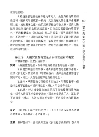 住在地堂裡。

      4. 那些主張地堂是在赤道地帶的人，是認為那地帶氣候

最溫和，因為常年日夜都一般長;又因為在太陽永遠不會離那             333
裡太遠，沒有嚴寒之慮。他們認為那裡也不會太熱，因為太陽

雖然是從居民的頭上經過或直射，但在這位置停留的時間不              第

久。不過哲學家在《氣象論》卷二第五章 i 明明說那地帶太            集

熱，不適於居住。這說法比較合理;因為太陽不從頭上經過或             第

直射的地區，單是因了太陽較近，氣候便也很熱。無論如何，

總之地堂該是位於最溫和的地方，說是在赤道地帶也好，說是
                                        。
                                        題

在別的地帶也好。                                 論
                                         人
                                         之
                                         居
     第三節   人被安置在地堂是否為經營並看守地堂             處
                                                 1
     有關第三節，我們討論如下:                               l


                                             地
質提    人被安置在地堂，似乎不是為經營並看守地堂。因為:               堂
      1 .為處罰罪過而有的事，純真狀態時在地堂裡不會有。
但按《創世紀》第三章第 17 等節所說的，農事是為處罰罪過才

開始有的。所以，人在地堂裡不是為經營地堂。

      2. 此外，不需要擔心有侵犯者的地方，不需要看守。但

是地堂裡不必擔心有任何侵犯者。所以，不必看守地堂。

      3. 此外，若人被安置在地堂是為了使他經營和看守地

堂，似乎人是為了地堂而受造的，而非地堂是為了人;這似乎
不合事實。所以，人被安置在地堂裡，不是為看守和經營地

堂。




皮之    《創世紀》第二章 15 節說:   r 上主天主將人安置在伊甸

的樂園內，叫他耕種，看守樂園。」



正解    我解答如下:正如奧斯定在《創世紀字義新探》卷八第
 