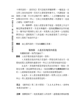 十章所說的，   (<創世紀》那句話能有兩種解釋。一種是說，天

      主將人放在地堂裡，因為天主要經營和看守人。所謂經營，是

334   指使人行義，天主的這種作用一離開人，人立刻變為黑暗，就
      如陽光的作用一停止，空氣立刻就變為黑暗;所謂看守，是使

單     之避免一切腐朽及惡。
三           另一種解釋，是說人經營並看守地堂。但是那工作並不
完     像犯罪後那樣勞苦，而是有樂趣的，因為能體驗到自然的能

晶     力。看守也不是為防止侵入者，而是為人自己保存，以免因犯
      罪而失去。這都是為了人的益處;所以地堂是為了人的利益，
自問

高1    而非人是為了地堂的利益。
JE!


人
類
自E
      釋疑    由上面所說的，可知各質疑之答案。

J口

理
萬
               第四節   人是否在地堂內受造
物
           有關第四節，我們討論如下:

      質疑    人似乎是在地堂內受造的。因為:
            1. 天使是在他住的地方受造的，即是在高天或光天。但

      是地堂是人犯罪前的適當住所。所以人似乎該在地堂內受造。

            2. 此外，其他動物都是保留在其出生的地方，就如:魚

      是在水裡，四足動物是在地上。按前面第九十七題第四節所說

      的，人是保留在地堂裡。所以，也該是在地堂裡受造的。

            3. 此外，女人是在地堂裡受造的。但男人比女人高貴。
      所以，男人更該是在地堂裡受造的。



      反之    《創世紀》第二章的節說:   r 上主天主拿起人，並將他
      安置在地堂杖。」



      正解我解答如下:地堂是適於人的住所，這是基於原始狀態
 
