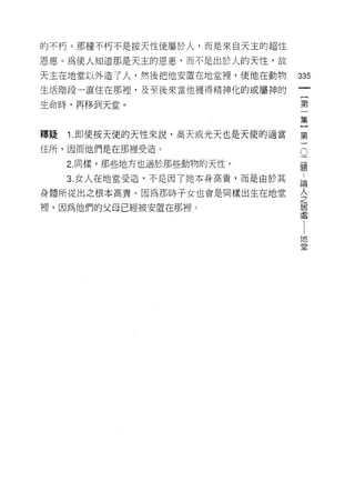 的不朽。那種不朽不是按天性便屬於人，而是來白天主的超性

恩惠。為使人知道那是天主的恩惠，而不是出於人的天性，故

天主在地堂以外造了人，然後把他安置在地宣裡，使他在動物       335
生活階段一直住在那裡，及至後來當他獲得精神化的或屬神的

生命時，再移到天堂。                        第

                                  集

釋疑   1 .即使按天使的天性來說，高天或光天也是天使的適當   第

住所，因而他們是在那裡受造。                     。
                                   二
     2. 同樣，那些地方也適於那些動物的天性。         題

     3. 女人在地堂受造，不是因了她本身高貴，而是由於其    自

身體所從出之根本高貴。因為那時子女也會是同樣出生在地堂       金
裡，因為他們的父母已經被安置在那裡。                居
                                  虛


                                  地
                                  堂
 