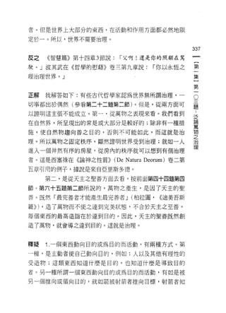 者。但是世界上大部分的東西，在活動和作用方面都必然地限

定於一。所以，世界不需要治理。

                                                   337
反之   《智慧篇》第十四章 3 節說:     r 父啊!還是你的照顧在駕

駛。」波其武在《哲學的慰藉》卷三第九章說:                  r 你以永恆之     第

理治理世界。」                                            集

                                                   第
正解   我解答如下:有些古代哲學家認為世界無所謂治理，-                      0
切事都出於偶然(參看第二十二題第二節)。但是，從兩方面可                       題

以證明這主張不能成立。第一，從萬物之表現來看。我們看到                        達

在自然界，所呈現出的常是或大部分是較好的;除非有一種措                        喜
施，使自然物趨向善之目的，否則不可能如此，而這就是治                         物
                                                   之
理。所以萬物之固定秩序，顯然證明世界受到治理;就如一人                        J曰

                                                   理
進入一個井然有序的房屋，從房內的秩序就可以想到有個治理

者。這是西塞祿在《論神之性質))       (De N atura   Deorum) 卷二第

五章引用的例子，據說是來自亞里斯多德。

     第二，是從天主之聖善方面去看。按前面第四十四題第四

節、第六十五題第二節所說的，萬物之產生，是因了天主的聖

善。既然「最完善者才能產生最完善者 J (柏拉圖，                <<迪美吾斯

篇))) ，造了萬物而不使之達到完美狀態，不合於天主之至善。

每個東西的最高造詣在於達到目的。因此，天主的聖善既然創

造了萬物，就會導之達到目的。這就是治理。



釋避   1 .一個東西動向目的或為目的而活動，有兩種方式。第
一種，是主動者使自己動向目的，例如:人以及其他有理性的
受造物;這類東西知道什麼是自的，也知道什麼是導致目的

者。另一種所謂一個東西動向目的或為目的而活動，有如是被

另一個推向或領向目的，就如箭被射箭者推向目標，射箭者知
 