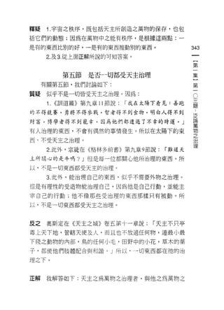 釋疑    1 .宇宙之秩序，既包括天主所創造之萬物的保存，也包
括它們的動態;因為在萬物中之能有秩序，是根據這兩點:一

是有的東西比別的好，一是有的東西推動別的東西。                     343

      2. 及 3. 從上面正解所說的可知答案。
                                             {
                                             第
                                             一
          第五節   是否一切都受天主治理                   集
                                             ]
     有關第五節，我們討論如下:
                                             第
                                             一
                                             。
質疑    似乎不是一切皆受天主之治理。因為:
      1. <<訓道篇》第九章 11 節說:   r' 我在太陽下看見:善跑   矗
的不得競賽，另將不得參戰，智者得不到食物，明白人得不到
                                            j乏
財富，博學者得不到寵幸，因為他們都通過了不幸的時運。」                 誼

有人治理的東西，不會有偶然的事情發生。所以在太陽下的東                 物
                                            之
西‘不受天主之治理。                                  J口

                                            1里
      2. 此外，宗徒在《格林多前書》第九章 9 節說:     í 難道天

主所間，心的是牛嗎? J 但是每一位都關心他所治理的東西。所

以，不是一切東西都受天主的治理。

      3. 此外，能治理自己的東西，似乎不需要外物之治理。

但是有理性的受造物能治理自己，因為他是自己行動，並能主

宰自己的行動;他不像那些受治理的東西那樣只有被動。所

以，不是一切東西都受天主之治理。



反之    奧斯定在《天主之城》卷五第十一章說:          í 天主不只亭
毒仁天下地，管轄天{吏及人，而且也不放過任何物，連最小最
下賤之動物的內部，鳥的任何小毛，田野中的小花，草木的葉

子，都使他們肢體配合與和諧。」所以，一切東西都在祂的治

理之下。


正解    我解答如下:天主之為萬物之治理者，與他之為萬物之
 