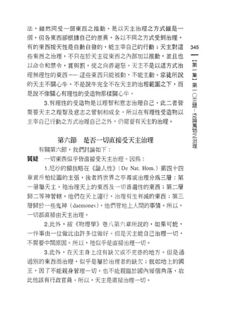 法，雖然同受一個東西之推動。是以天主治理之方式雖是一

個，但各東西卻根據自己的差異，各以不同之方式受到治理。

有的東西按天性是自動自發的，能主宰自己的行動;天主對這                      345
些東西之治理，不只在於天主從東西之內部加以推動，並且也

以命令和禁令，賞與罰，使之向善避惡。天主不是以這方式治                      第

理無理性的東西一一這些東西只能被動，不能主動。宗徒所說                      集

的天主不關心牛，不是說牛完全不在天主的治理範圍之下，而                      第

是說不像關心有理性的受造物那樣關心牛。                              。

      3. 有理性的受造物是以理智和意志治理自己，此二者皆                 蓮

需要天主之理智及意志之管制和成全。所以在有理性受造物以                      是

主宰自己行動之方式治理自己之外，仍需要有天主的治理。                       重
                                                 物
                                                 之
        第六節   是否一切直接受天主治理                        J口

                                                 1里
     有關第六節，我們討論如下:

質疑    一切東西似乎皆直接受天主治理。因為:

      1 尼抄的額我略在《論人性))   (De Na t.   Hom.) 第四十四

章責斥柏拉圓的主張，後者將世界之亭毒或治理分為三層:第

一聲屬天主，祂治理天上的東西及一切普遍性的東西;第二層

歸二等神管轄，他們在天上運行，治理有生有滅的東西;第三

層歸於一些鬼神 (da巴mones) ，他們管地上人闊的事情。所以，
一切都直接由天主治理。

      2. 此外，按《物理學》卷八第六章所說的，如果可能，

一件事由一位做比由許多位做好。但是天主能自己治理一切，
不需要中間原因 c 所以，祂似平是直接治理一切。

      3. 此外，在天主身上沒有缺欠或不完善的地方。但是通

過別的東西而治理，似乎是屬於治理者的缺欠;就如地上的國

王，因了不能親身管理一切，也不能親臨於國內每個角落，故

此他該有行政官員。所以，天主是直接治理一切。
 