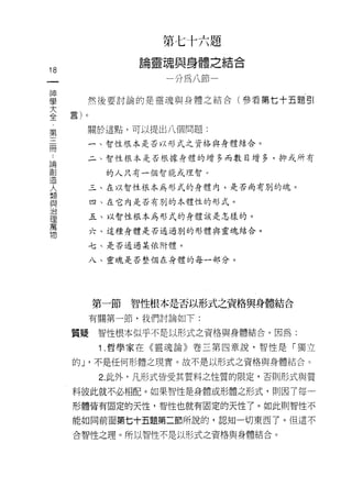 第七十六題
                論靈魂與身體之結合
18
一                   分為八節一
神
學     然後要討論的是靈魂與身體之結合(參看第七十五題引

大
全     關於這點，可以提出八個問題:
第      一、智性根本是否以形式之資格與身體結合。
三
而     二、智性根本是否根據身體的增多而數目增多，抑或所有

論           的人只有一個智能或理智。

創      三、在以智性根本為形式的身體內，是否尚有別的魂。
造
人         四、在它內是否有別的本體性的形式。


類         五、以智性根本為形式的身體該是怎樣的。

與         六、這種身體是否通過別的形體與靈魂結合。

治      七、是否通過某依附體。
理
萬         八、靈魂是否整個在身體的每一部分。

物

          第一節智性根本是否以形式之資格與身體結合

          有關第一節，我們討論如下:

     質疑    智性根本似乎不是以形式之資格與身體結合。因為:

           1 .哲學家在《靈魂論》卷三第四章說，智性是「獨立
     的 J '不是任何形體之現實。故不是以形式之資格與身體結合。

           2. 此外，凡形式皆受其質料之性質的限定，否則形式與質

     料彼此就不必相配。如果智性是身體或形體之形式，則因了每一

     形體皆有固定的天性，智性也就有固定的天性了。如此則智性不

     能如同前面第七十五題第二節所說的，認知一切東西了。但這不

     合智性之理。所以智性不是以形式之資格與身體結合。
 